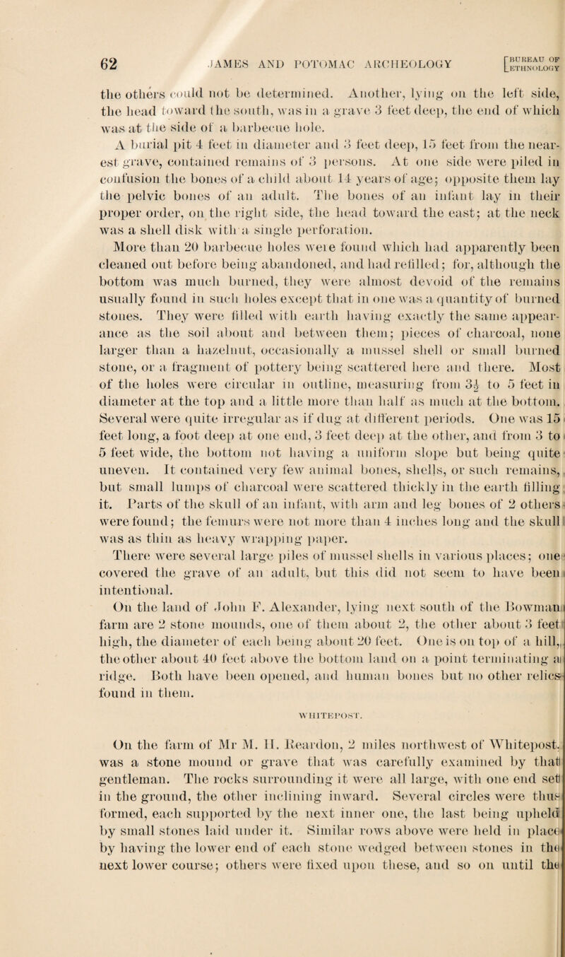 LETHNOLOGY tlie others could not be determined. Another, lying on the left side, the head toward the south, was in a grave 3 feet deep, the end of which was at tlie side of a barbecue hole. A burial pit 4 feet m diameter and 3 feet deep, 13 feet from the near¬ est grave, contained remains of 3 persons. At one side were piled in confusion the bones of a child about 14 years of age; opposite them lay the pelvic bones of an adult. The bones of an infant lay m their proper order, on the right side, the head toward the east; at the neck was a shell disk with a single perforation. More than 20 barbecue holes were found which had apparently been cleaned out before being abandoned, and had refilled; for, although the bottom was much burned, they were almost devoid of the remains usually found in such holes except that in one was a quantity of burned stones. They were filled with earth having exactly the same appear¬ ance as the soil about and between them; pieces of charcoal, none larger than a hazelnut, occasionally a mussel shell or small burned stone, or a fragment of x>ottery being scattered here and there. Most of the holes were circular in outline, measuring from 3^ to 5 feet in diameter at the top and a little more than half as much at the bottom. Several were quite irregular as if dug at different periods. One was 45 feet long, a foot deep at one end, 3 feet deep at the other, and from 3 to 5 feet wide, the bottom not having a uniform slope but being quite uneven. It contained very few animal bones, shells, or such remains, but small lumps of charcoal were scattered thickly in the earth filling it. Parts of the skull of an infant, with arm and leg bones of 2 others were found; the femurs were not more than 4 inches long and the skull was as thin as heavy wrapping paper. There were several large piles of mussel shells in various places; one ■ covered the grave of an adult, but this did not seem to have been intentional. On the land of John F. Alexander, lying next south of the Bowman farm are 2 stone mounds, one of them about 2, the other about 3 feett high, the diameter of each being about 20 feet. One is on top of a hill,, the other about 40 feet above the bottom land on a point terminating a ridge. Both have been opened, and human bones but no other relics found in them. WHITE POST. On the farm of Mr M. II. Reardon, 2 miles northwest of Wliitepost. was a stone mound or grave that was carefully examined by that gentleman. The rocks surrounding it were all large, with one end set! in the ground, the other inclining inward. Several circles were thus formed, each supported by the next inner one, the last being upheld by small stones laid under it. Similar rows above were held in place- by having the lower end of each stone wedged between stones in the next lower course; others were fixed upon these, and so on until the
