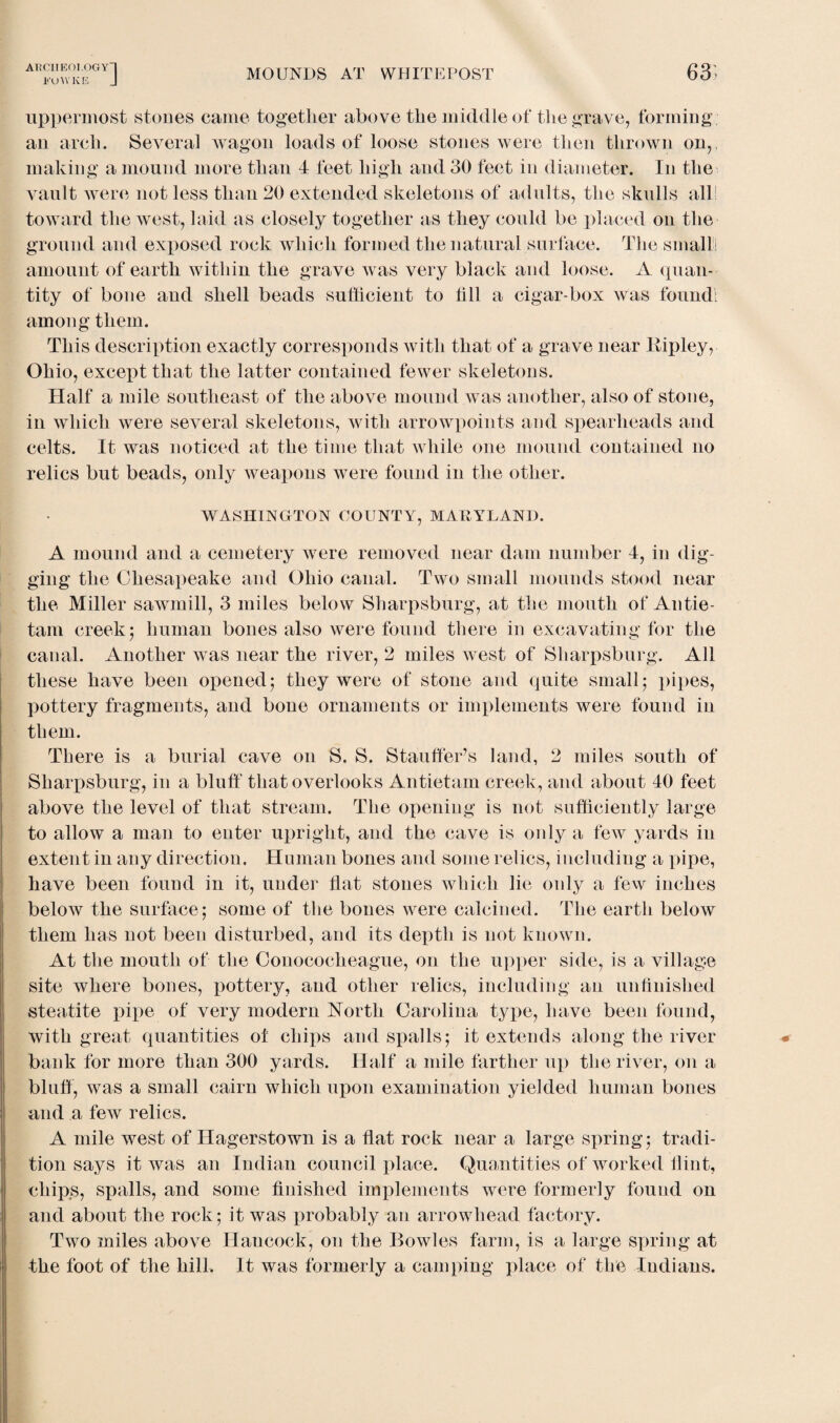 ATiCIIEOI-OGYH FUWKE J MOUNDS AT WHITEPOST 63; uppermost stones came together above the middle of the grave, forming an arch. Several wagon loads of loose stones were then thrown on,, making a mound more than 4 feet high and 30 feet in diameter. In the vault were not less than 20 extended skeletons of adults, the skulls all! toward the west, laid as closely together as they could be placed on the ground and exposed rock which formed the natural surface. The smalt amount of earth within the grave was very black and loose. A quan¬ tity of bone and shell beads sufficient to fill a cigar-box was found: among them. This description exactly corresponds with that of a grave near Ripley, Ohio, except that the latter contained fewer skeletons. Half a mile southeast of the above mound was another, also of stone, in which were several skeletons, with arrowpoints and spearheads and celts. It was noticed at the time that while one mound contained no relics but beads, only weapons were found in the other. WASHINGTON COUNTY, MARYLAND. A mound and a cemetery were removed near dam number 4, in dig¬ ging the Chesapeake and Ohio canal. Two small mounds stood near the Miller sawmill, 3 miles below Sharpsburg, at the mouth of Antie- tam creek; human bones also were found there in excavating for the canal. Another was near the river, 2 miles west of Sharpsburg. All these have been opened; they were of stone and quite small; pipes, pottery fragments, and bone ornaments or implements were found in them. There is a burial cave on S. S. Stauffer’s land, 2 miles south of Sharpsburg, in a bluff that overlooks Antietam creek, and about 40 feet above the level of that stream. The opening is not sufficiently large to allow a man to enter upright, and the cave is oidy a few yards in extent in any direction. Human bones and some relics, including a pipe, have been found in it, under flat stones which lie only a few inches below the surface; some of the bones were calcined. The earth below them has not been disturbed, and its depth is not known. At the mouth of the Conococheague, on the upper side, is a village site where bones, pottery, and other relics, including an unfinished steatite pipe of very modern North Carolina type, have been found, with great quantities of chips and spalls; it extends along the river bank for more than 300 yards. Half a mile farther up the river, on a bluff, was a small cairn which upon examination yielded human bones and a few relics. A mile west of Hagerstown is a flat rock near a large spring; tradi¬ tion says it was an Indian council place. Quantities of worked flint, chips, spalls, and some finished implements were formerly found on and about the rock; it was probably an arrowhead factory. Two miles above Hancock, on the Bowles farm, is a large spring at the foot of the hill. It was formerly a camping place of the Indians.
