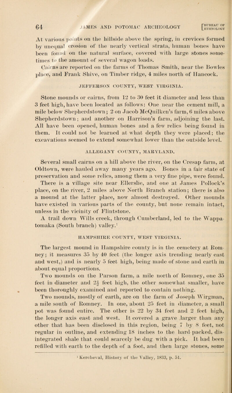 At various points on the hillside above the spring, in crevices formed by unequal erosion of the nearly vertical strata, human bones have been found on the natural surface, covered with large stones some¬ times to the amount of several wagon loads. Cairns are reported on the farms of Thomas Smith, near the Bowles place, and Frank Shive, on Timber ridge, 4 miles north of Hancock, JEFFERSON COUNTY, WEST VIRGINIA. Stone mounds or cairns, from 12 to 30 feet it diameter and less than 3 feet high, have been located as follows: One near the cement mill, a mile below Shepherdstown; 2 on Jacob McQuilken’s farm, 6 miles above Shepherdstown; and another on Harrison’s farm, adjoining the last. All have been opened, human bones and a few relics being found in them. It could not be learned at what depth they were placed; the excavations seemed to extend somewhat lower than the outside level. ALLEGANY COUNTY, MARYLAND. Several small cairns on a hill above the river, on the Cresap farm, at Oldtown, were hauled away many years ago. Bones in a fair state of preservation and some relics, among them a very fine pipe, were found. There is a village site near Ellerslie, and one at James Pollock’s place, on the river, 2 miles above North Branch station; there is also a mound at the latter place, now almost destroyed. Other mounds have existed in various parts of the county, but none remain intact, unless in the vicinity of Flintstone. A trail down Wills creek, through Cumberland, led to the Wappa- tomaka (South branch) valley.1 HAMPSHIRE COUNTY, WEST VIRGINIA. The largest mound in Hampshire county is in the cemetery at Rom- ney; it measures 35 by 40 feet (the longer axis trending nearly east and west,) and is nearly 5 feet high, being made of stone and earth in about equal proportions. Two mounds on the Parson farm, a mile north of Romney, one 35 feet in diameter and 21 feet high, the other somewhat smaller, have been thoroughly examined and reported to contain nothing. Two mounds, mostly of earth, are on the farm of Joseph Wirgman, a mile south of Romney. In one, about 25 feet in diameter, a small pot was found entire. The other is 22 by 34 feet and 2 feet high, the longer axis east and west. It covered a grave larger than any other that has been disclosed in this region, being 7 by 8 feet, not regular in outline, and extending 18 inches to the hard packed, dis¬ integrated shale that could scarcely be dug with a pick. It had been refilled with earth to the depth of a foot, and then large stones, some