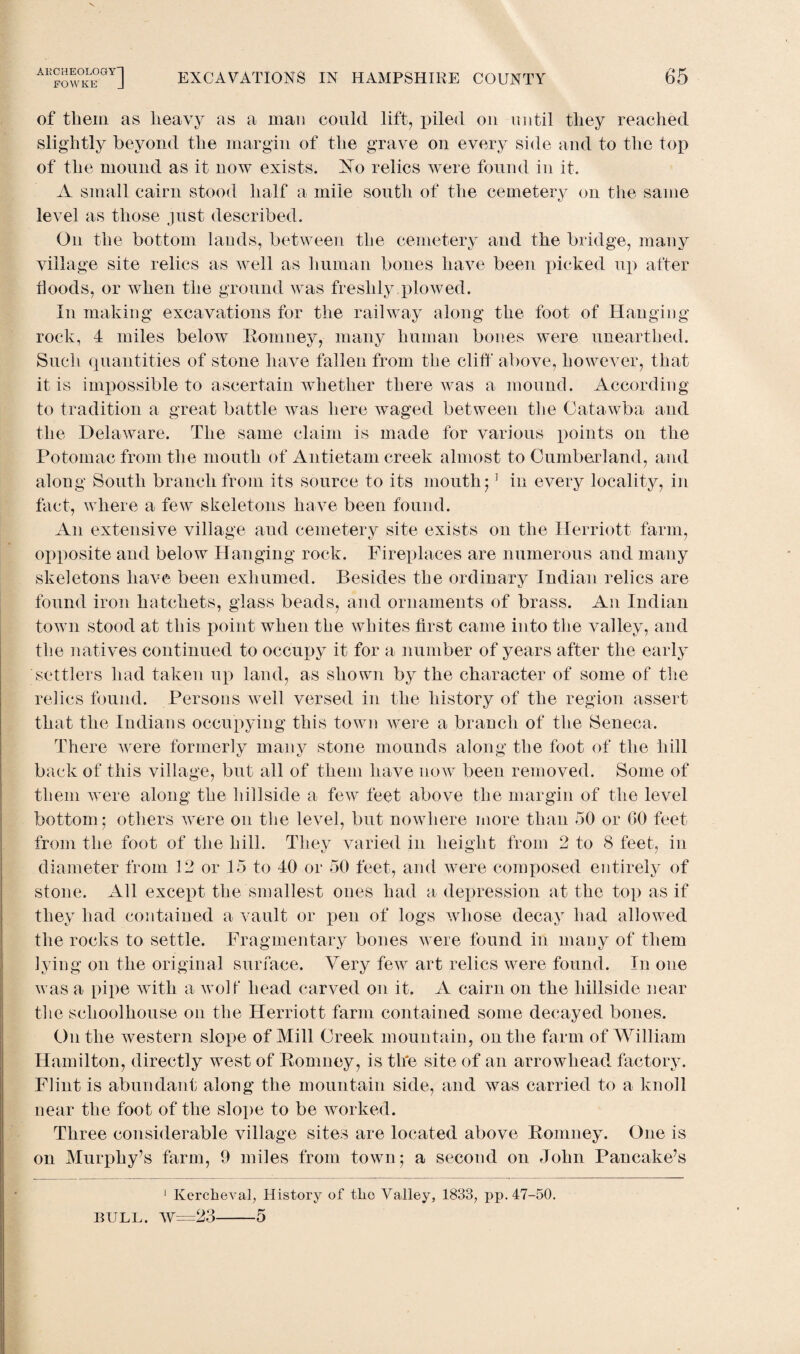 of them as heavy as a man could lift, piled on until they reached slightly beyond the margin of the grave on every side and to the top of the mound as it now exists. NTo relics were found in it. A small cairn stood half a mile south of the cemetery on the same level as those just described. On the bottom lands, between the cemetery and the bridge, many village site relics as well as human bones have been picked up after Hoods, or when the ground was freshly .plowed. In making excavations for the railway along the foot of Hanging rock, 4 miles below Romney, many human bones were unearthed. Such quantities of stone have fallen from the cliff above, however, that it is impossible to ascertain whether there was a mound. According to tradition a great battle was here waged between the Catawba and the Delaware. The same claim is made for various points on the Potomac from the mouth of Antietam creek almost to Cumberland, and along South branch from its source to its mouth;1 in every locality, in fact, where a few skeletons have been found. An extensive village and cemetery site exists on the Herriott farm, opposite and below Hanging rock. Fireplaces are numerous and many skeletons have been exhumed. Besides the ordinary Indian relics are found iron hatchets, glass beads, and ornaments of brass. An Indian town stood at this point when the whites first came into the valley, and the natives continued to occupy it for a number of years after the early settlers had taken up land, as shown by the character of some of the relics found. Persons well versed in the history of the region assert that the Indians occupying this town were a branch of the Seneca. There were formerly many stone mounds along the foot of the hill back of this village, but all of them have now been removed. Some of them were along the hillside a few feet above the margin of the level bottom; others were on the level, but nowhere more than 50 or GO feet from the foot of the hill. They varied in height from 2 to 8 feet, in diameter from 12 or 15 to 40 or 50 feet, and were composed entirely of stone. All except the smallest ones had a depression at the top as if they had contained a vault or pen of logs whose decay had allowed the rocks to settle. Fragmentary bones were found in many of them lying on the original surface. Very few art relics were found. In one was a pipe with a wolf head carved on it. A cairn on the hillside near the schoolhouse on the Herriott farm contained some decayed bones. Outlie western slope of Mill Greek mountain, on the farm of William Hamilton, directly west of Romney, is the site of an arrowhead factory. Flint is abundant along the mountain side, and was carried to a knoll near the foot of the slope to be worked. Three considerable village sites are located above Romney. One is on Murphy’s farm, 9 miles from town; a second on John Pancake’s 1 Kercheval, History of tlio Valley, 1833, pp. 47-50. BULL. W=23-5