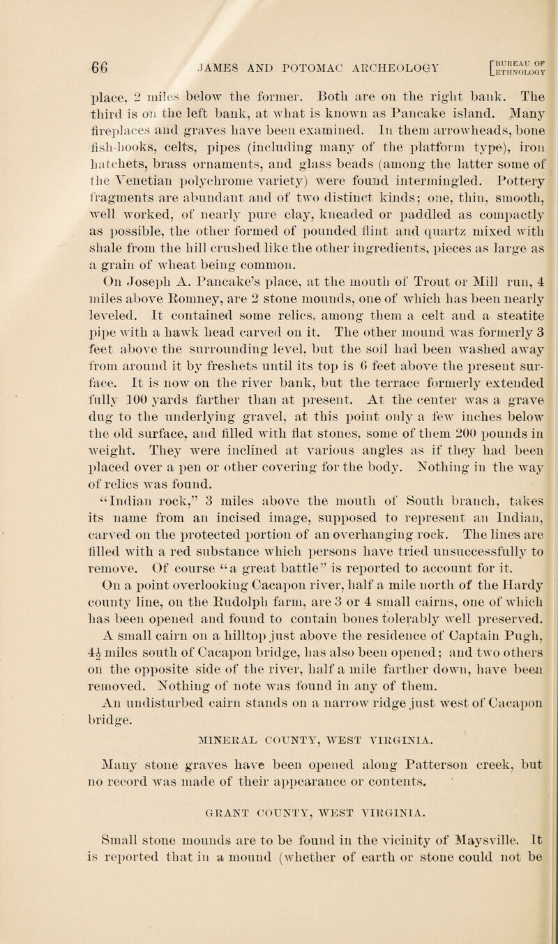 LETHNOLOGY place, 2 miles below the former. Both are on the right bank. The third is on the left bank, at what is known as Pancake island. Many fireplaces and graves have been examined. In them arrowheads, bone fish-hooks, celts, pipes (including many of the platform type), iron hatchets, brass ornaments, and glass beads (among the latter some of the Venetian polychrome variety) were found intermingled. Pottery fragments are abundant and of two distinct kinds; one, thin, smooth, well worked, of nearly pure clay, kneaded or paddled as compactly as possible, the other formed of pounded flint and quartz mixed with shale from the hill crushed like the other ingredients, pieces as large as a grain of wheat being common. On Joseph A. Pancake’s place, at the mouth of Trout or Mill run, 4 miles above Romney, are 2 stone mounds, one of which has been nearly leveled. It contained some relics, among them a celt and a steatite pipe with a hawTk head carved on it. The other mound was formerly 3 feet above the surrounding level, but the soil had been washed away from around it by freshets until its top is 6 feet above the present sur¬ face. It is now on the river bank, but the terrace formerly extended fully 100 yards farther than at present. At the center was a grave dug to the underlying gravel, at this point only a few inches below the old surface, and filled with flat stones, some of them 200 pounds in weight. They were inclined at various angles as if they had been placed over a pen or other covering for the body. Nothing in the way of relics was found. uIndian rock,” 3 miles above the mouth of South branch, takes its name from an incised image, supposed to represent an Indian, carved on the protected portion of an overhanging rock. The lines are filled with a red substance which persons have tried unsuccessfully to remove. Of course ua great battle” is reported to account for it. On a point overlooking Cacapon river, half a mile north of the Hardy county line, on the Rudolph farm, are 3 or 4 small cairns, one of which has been opened and found to contain bones tolerably well preserved. A small cairn on a hilltop just above the residence of Captain Pugh, 4Jmiles south of Cacapon bridge, has also been opened; and two others on the opposite side of the river, half a mile farther down, have been removed. Nothing of note was found in any of them. An undisturbed cairn stands on a narrow ridge just west of Cacapon bridge. MINERAL COUNTY, WEST VIRGINIA. Many stone graves have been opened along Patterson creek, but no record was made of their appearance or contents. GRANT COUNTY, WEST VIRGINIA. Small stone mounds are to be found in the vicinity of Maysville. It is reported that in a mound (whether of earth or stone could not be