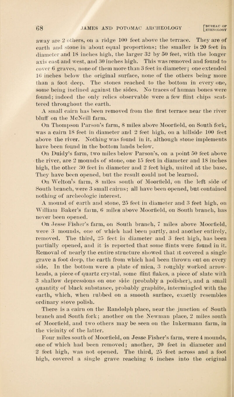 away are 2 others, on a ridge 100 feet above the terrace. They are of earth and stone in about equal proportions; the smaller is 20 feet in diameter and 18 inches high, the larger 32 by 50 feet, with the longer axis east and west, and 30 inches high. This was removed and found to cover 6 graves, none of them more than 3 feet in diameter; one extended 10 inches below the original surface, none of the others being more than a foot deep. The stones reached to the bottom in every one, some being inclined against the sides. No traces of human bones were found; indeed the only relics observable were a few flint chips scat¬ tered throughout the earth. A small cairn has been removed from the first terrace near the river bluff on the McNeill farm. On Thompson Parson’s farm, 8 miles above Moorfield, on South fork, was a cairn 18 feet in diameter and 2 feet high, on a hillside 100 feet above the river. Nothing was found in it, although stone implements have been found in the bottom lands below. On Duidy’s farm, two miles below Parson’s, on a point 50 feet above the river, are 2 mounds of stone, one 15 feet in diameter and 18 inches high, the other 30 feet in diameter and 2 feet high, united at the base. They have been opened, but the result could not be learned. On Welton’s farm, 8 miles south of Moorfield, on the left side of South branch, were 3 small cairns; all have been opened, but contained nothing of archeologic interest. A mound of earth and stone, 25 feet in diameter and 3 feet high, on William Baker’s farm, 0 miles above Moorfield, on South branch, has never been opened. On Jesse Fisher’s farm, on South branch, 7 miles above Moorfield, were 3 mounds, one of which had been partly, and another entirely, removed. The third, 25 feet in diameter and 3 feet high, has been partially opened, and it is reported that some flints were found in it. Removal of nearly the entire structure showed that it covered a single grave a foot deep, the earth from which had been thrown out on every side. In the bottom were a plate of mica, 3 roughly worked arrow¬ heads, a piece of quartz crystal, some flint flakes, a piece of slate with 3 shallow depressions on one side (probably a polisher), and a small quantity of black substance, probably graphite, intermingled with the earth, which, when rubbed on a smooth surface, exactly resembles ordinary stove polish. There is a cairn on the Randolph place, near the junction of South branch and South fork; another on the Newman place, 2 miles south of Moorfield, and two others may be seen on the Inkermann farm, in the vicinity of the latter. Four miles south of Moorfield, on Jesse Fisher’s farm, were 4 mounds, one of which had been removed; another, 20 feet in diameter and 2 feet high, was not opened. The third, 25 feet across and a foot high, covered a single grave reaching 0 inches into the original