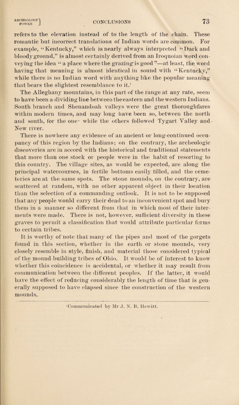 FOWKE J CONCLUSIONS 73 refers to the elevation instead of to the length of the chain. These romantic but incorrect translations of Indian words are common. For example, u Kentucky,” which is nearly always interpreted u Dark and bloody ground,” is almost certainly derived from an Iroquoian word con¬ veying the idea u a place where the grazing* is good ”—at least, the word having that meaning is almost identical in sound with uKentucky,” while there is no Indian word with anything like the popular meaning that bears the slightest resemblance to it.1 The Alleghany mountains, in this part of the range at any rate, seem to have been a dividing line between theeastern and the western Indians. South branch and Shenandoah valleys were the great thoroughfares within modern times, and may long have been so, between the north and south, for the one* while the others followed Tygart Valley and- New river. There is nowhere any evidence of an ancient or long-continued occu¬ pancy of this region by the Indians; on the contrary, the archeologic discoveries are in accord with the historical and traditional statements that more than one stock or people were in the habit of resorting to this country. The village sites, as would be expected, are along the principal watercourses, in fertile bottoms easily tilled, and the ceme¬ teries are at the same spots. The stone mounds, on the contrary, are scattered at random, with no other apparent object in their location than the selection of a commanding outlook. It is not to be supposed that any people would carry their dead to an inconvenient spot and bury them in a manner so different from that in which most of their inter¬ ments were made. There is not, however, sufficient diversity in these graves to permit a classification that would attribute particular forms to certain tribes. It is worthy of note that many of the pipes and most of the gorgets found in this section, whether in the earth or stone mounds, very closely resemble in style, finish, and material those considered typical of the mound-building tribes of Ohio. It would be of interest to know whether this coincidence is accidental, or AAdiether it may result from communication between the different peoples. If the latter, it would have the effect of reducing considerably the length of time that is gen¬ erally supposed to have elapsed since the construction of the western mounds. 1 Communicated by Mr J. N. B. Hewitt.