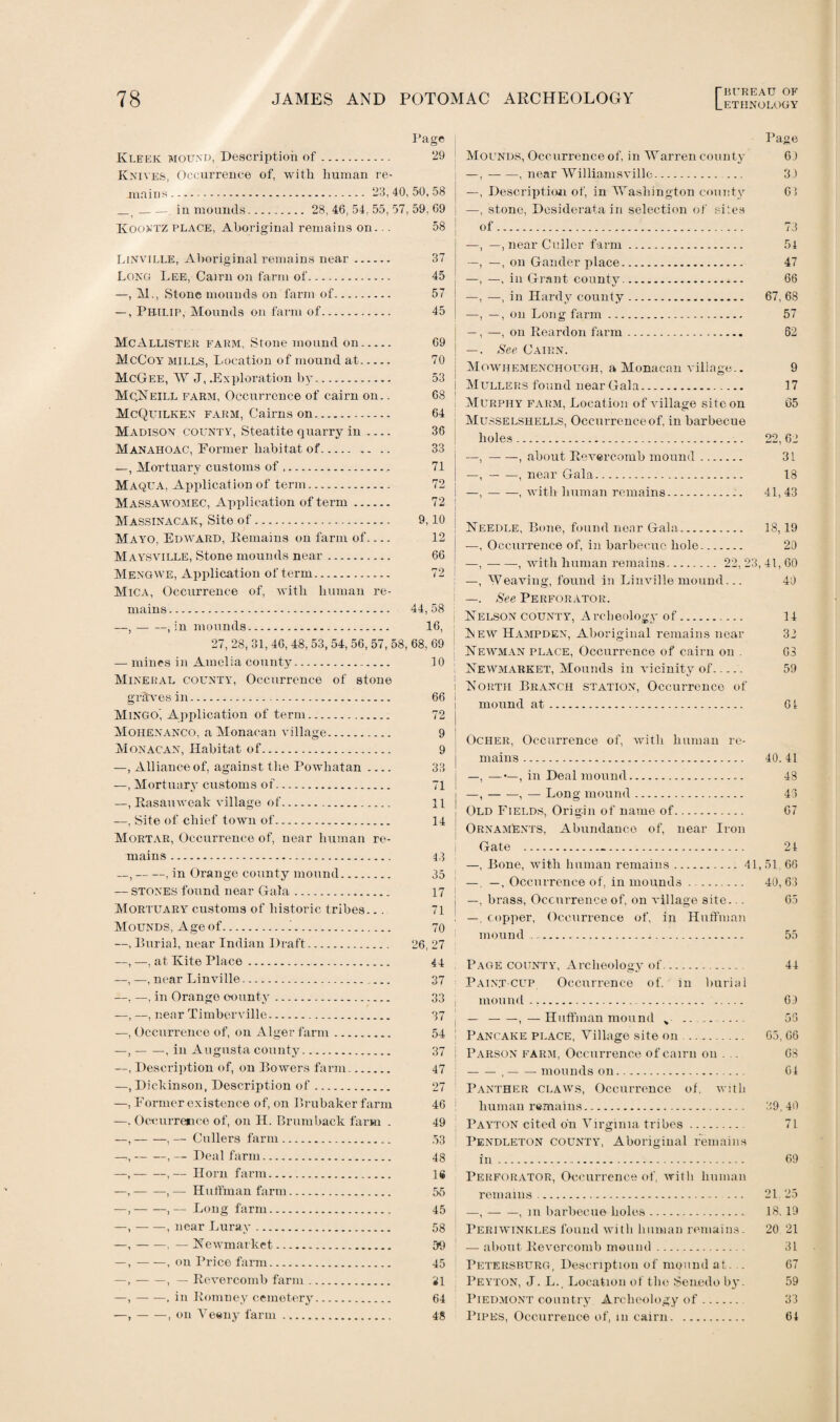 Page Kleek mound, Description of. 29 Knives, Occurrence of, with human re¬ mains. 23,40,50,58 j _t --. in mounds. 28, 46, 54, 55, 57, 59, 69 Koontz place, Aboriginal remains on... 58 Linville, Aboriginal remains near. 37 Long Lee, Cairn on farm of. 45 —, M., Stone mounds on farm of. 57 —, Philip, Mounds on farm of. 45 McAllister farm, Stone mound on. McCoy mills, Location of mound at. McGee, W J, .Exploration b}r. McNeill farm, Occurrence of cairn on.. McQuilken farm, Cairns on. Madison county, Steatite quarry in- Manahoac, Former habitat of. —, Mortuary customs of.. Maqua, Application of term. Massawomec, Application of term. Massinacak, Site of. Mayo, Edward, Remains on farm of- Maysville, Stone mounds near. Mengwe, Application of term. Mica, Occurrence of, with human re¬ mains. —, — —, in mounds. 69 70 64 36 33 71 72 72 ; 9,10 12 j 66 j 72 j I 44,58 16, 27, 28, 31, 46, 48, 53, 54, 56, 57, 58, 68, 69 — mines in Amelia county. 10 Mineral county, Occurrence of stone graves in.-. Mingo', Application of term. Moiienanco, a Monacan village. Monacan, Habitat of. —, Alliance of, against the Powhatan_ —, Mortuary customs of. —, Rasauweak village of. —, Site of chief town of. Mortar, Occurrence of, near human re¬ mains . —,-, in Orange county mound. — stones found near Gala. Mortuary customs of historic tribes... Mounds, Age of.J. —, Eurial, near Indian Draft. —, —, at Kite Place.. 66 72 9 9 33 71 11 14 43 35 17 71 70 26, 27 44 —, —, near Linville.. —, —, in Orange oounty. —, —, near Timberville. •—, Occurrence of, on Alger farm. —,-, in Augusta county. —, Description of, on Bowers farm. —, Dickinson, Description of. —, Former existence of, on Brubaker farm —. Occurrence of, on H. Brumbaek farm . —,-, — Cullers farm. —,-, — Deal farm. —,-,— Horn farm. —,-, — Huffman farm. —,-,— Long farm. —,-, near Lurav. —,-, — Newmarket. —,-, on Price farm. —,-, — Revercomb farm. —,-, in Romney cemetery. •—,-, on Veeny farm. 37 33 37 54 37 47 27 46 49 53 48 16 55 45 58 59 45 31 64 48 [■ BUREAU OF Page Mounds, Occurrence of, in Warren county 61 —,-, near Williamsvillc. 31 —, Description of, in Washington county 6 5 —, stone, Desiderata in selection of sites of. 73 —, —, near Culler farm. 54 —, —, on Gander place. 47 —, —, in Grant county. 66 —, —, in Hardy county. 67, 68 —, —, on Long farm. 57 —, —, on Reardon farm. 62 —. See Cairn. Mowhemenchough, a Monacan village.. 9 Mullers found near Gala. 17 Murphy farm, Location of village site on 65 Musselshells, Occurrence of, in barbecue holes. 22,62 —,-, about Revercomb mound. 31 —,-, near Gala. 18 —,-, with human remains. 41,43 Needle, Bone, found near Gala. 18,19 —, Occurrence of, in barbecue hole. 20 —,-, with human remains. 22, 23, 41, 60 —, Weaving, found in Linville mound... 40 —. See Perforator. Nelson county, Archeology of. 14 New Hampden, Aboriginal remains near 32 Newman place, Occurrence of cairn on . 63 Newmarket, Mounds in vicinity of_ 59 North Branch station, Occurrence of mound at. 61 Ocher, Occurrence of, with human re¬ mains . 40.41 —, ——, in Deal mound... 48 —,-, — Long mound. 43 Old Fields, Origin of name of. 67 Ornaments, Abundance of, near Iron Gate .-. 24 —, Bone, with human remains.41,51, 66 —, —, Occurrence of, in mounds . . 40, 63 —, brass, Occurrence of, on village site... 65 —, copper, Occurrence of, in Huffman mound ... 55 Page county, Archeology of. 44 Paint cup Occurrence of. in burial mound. 60 — -,—Huffman mound „ . 55 Pancake place, Village site on . 65, 66 Parson farm, Occurrence of cairn on . . 68 -,— — mounds on. 64 Panther claws, Occurrence of. with human remains. 39,40 Payton cited on Virginia tribes. 71 Pendleton county, Aboriginal remains in. 69 Perforator, Occurrence of, with human remains. 21.25 —,-, m barbecue holes. 18, 19 Periwinkles found with human remains. 20 21 — about Revercomb mound. 31 Petersburg, Description of mound at. . 67 Peyton, J. L. Location of the Senedo by. 59 Piedmont country Archeology of. 33 Pipes, Occurrence of, in cairn. 64