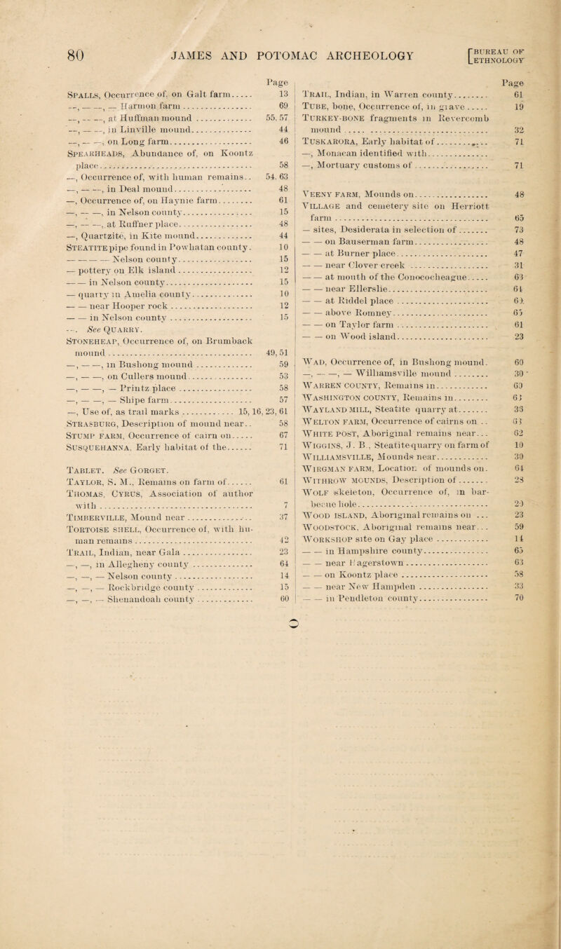 Page Spalls, Occurrence of, on Galt farm. 13 — -, — Harmon farm. 69 —t-, at Huffman mound. 55, 57 —t-, in Linville mound. 44 —,-, on Long farm. 46 Spearheads, Abundance of, on Koontz place... 58 —, Occurrence of, with human remains.. 54.63 —,-, in Deal mound. 48 —, Occurrence of, on Haynie farm. 61 —,-, in Nelson county. 15 —,-, at Ruffner place. 48 —, Quartzite, in Kite mound. 44 Steatite pipe found in Powhatan county. 10 -Nelson county.*. 15 — pottery ou Elk island. 12 -in Nelson county. 15 — quarry m Amelia county. 10 -near Hooper rock. 12 -in Nelson county. 15 See Quarry. Stoneheap, Occurrence of, on Brumback mound. 49,51 —,-, m Bushong mound. 59 —, --, on Cullers mound... 53 —,-, — Printz place. 58 —,-, — Shipe farm. 57 —, Use of, as trail marks. 15,16, 23, 61 Strasburg, Description of mound near.. 58 Stump farm, Occurrence of cairn on. 67 Susquehanna. Early habitat of the. 71 Tablet. See Gorget. Taylor, S. M., Remains on farm of. 61 Thomas, Cyrus, Association of author with. 7 Timberville, Mound near.-.. 37 Tortoise shell, Occurrence of, ivitli hu¬ man remains. 42 Trail, Indian, near Gala. 23 —, —, in Allegheny county. 64 —, —, — Nelson county. 14 —, —, — Rockbridge county. 15 —, —, — Shenandoah county. 60 Trail, Indian, in Warren county.... Tube, bone, Occurrence of, in giave. ! Turkey-bone fragments m Revercomb mound... Tuskarora, Early habitat of.„... —, Monacan identified rvith... —, Mortuary customs of.,... j Veeny farm, Mounds on. Village and cemetery site on Herriott farm. — sites, Desiderata in selection of ... -ou Bauserman farm.. — — at Burner place. -near Clover creek . -at mouth of the Conococheague. -near Ellerslie. -at Riddel place. --above Romney. -on Taylor farm. -on Wood island. Wad, Occurrence of, in Bushong mound. —,-, — Williamsville mound. Warren county, Remains in. Washington county, Remains in. | AYayland mill, Steatite quarry at. Welton farm, Occurrence of cairns on .. White post, Aboriginal remains near... : AViggins, J. B., Steatite-quarry on farm of Williamsville, Mounds near. Wirgman farm, Location of mounds on. Withrow mounds, Description of. Wolf skeleton, Occurrence of, in bar¬ becue hole.. Wood island, Aboriginal remains on ... AVoodstock, Aboriginal remains near... ! AVorkshop site on Gay place. -in Hampshire county. -near H agerstown. -on Koontz place. -near New Hampden. -in Pendleton county. Page 61 19 32 71 71 48 65 73 48 47 31 63 61 61 65 61 23 60 30 60 61 33 61 62 10 30 64 28 29 23 59 14 63 63 58 33 70 o