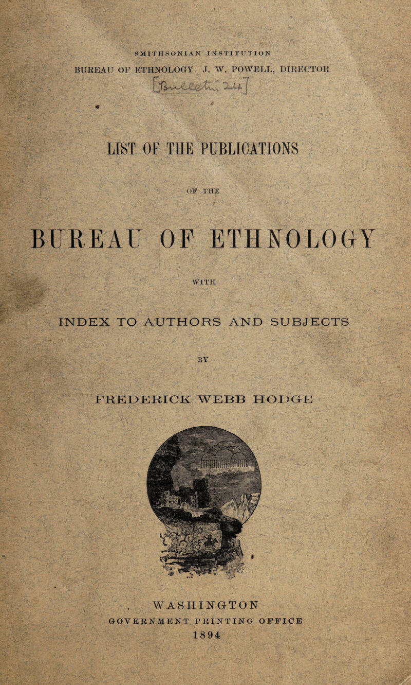 BUREAU OF ETHNOLOGY; J. W. POWELL, DIRECTOR \ «T) , > n , f 1 A « . / LIST OF THE PUBLICATIONS OF THE BUREAU OF ETHNOLOGY WITH INDEX TO AUTHORS AND SUBJECTS BY FREDERICK WEBB HODGE WASHINGTON GOVERNMENT PRINTING OFFICE 1894