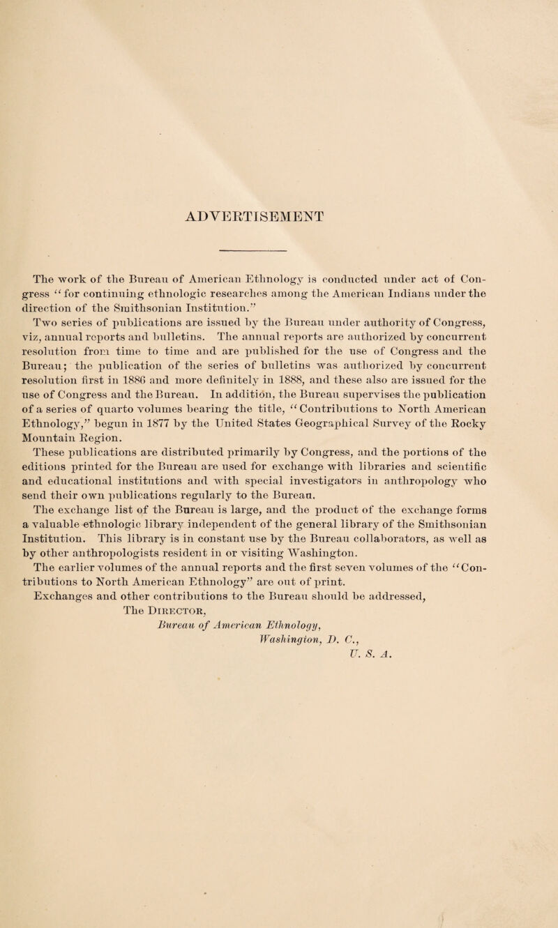 ADVERTISEMENT The work of the Bureau of American Ethnology is conducted under act of Con¬ gress “for continuing ethnologic researches among the American Indians under the direction of the Smithsonian Institution.” Two series of publications are issued by the Bureau under authority of Congress, viz, annual reports and bulletins. The annual reports are authorized by concurrent resolution from time to time and are published for the use of Congress and the Bureau; the publication of the series of bulletins was authorized by concurrent resolution first in 1886 and more definitely in 1888, and these also are issued for the use of Congress and the Bureau. In addition, the Bureau supervises the publication of a series of quarto volumes bearing the title, “Contributions to North American Ethnology,” begun in 1877 by the United States Geographical Survey of the Rocky Mountain Region. These publications are distributed primarily by Congress, and the portions of the editions printed for the Bureau are used for exchange with libraries and scientific and educational institutions and with special investigators in anthropology who send their own publications regularly to the Bureau. The exchange list of the Bureau is large, and the product of the exchange forms a valuable ethnologic library independent of the general library of the Smithsonian Institution. This library is in constant use by the Bureau collaborators, as well as by other anthropologists resident in or visiting Washington. The earlier volumes of the annual reports and the first seven volumes of the “Con¬ tributions to North American Ethnology” are out of j>rint. Exchanges and other contributions to the Bureau should be addressed, The Director, Bureau of American Ethnology, Washington, I). C., U. S. A.