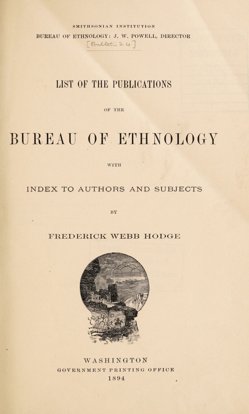 SMITHSONIAN INSTITUTION BUREAU OF ETHNOLOGY: J. W. POWELL, DIRECTOR LIST OF THE PUBLICATIONS OF THE BUREAU OF ETHNOLOGY WITH INDEX TO AUTHORS AND SUBJECTS FREDERICK WEBB HODGE WASHINGTON GOVERNMENT PRINTING OFFICE 1894