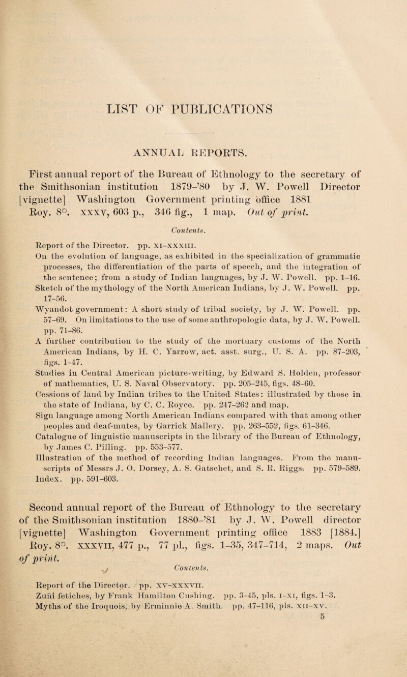 LIST OF PUBLICATIONS ANNUAL REPORTS. First annual report of the Bureau of Ethnology to the secretary of the Smithsonian institution 1879-’80 by J. W. Powell Director [vignette] Washington Government jointing office 1881 Roy. 8°. xxxv, 603 p., 316 fig., 1 map. Out of print. Contents. Report of the Director, pp. xi-xxxiii. On the evolution of language, as exhibited in the specialization of grammatic processes, the differentiation of the parts of speech, and the integration of the sentence; from a study of Indian languages, by J. W. Powell, pp. 1-16. Sketch of the mythology of the North American Indians, by J. W. Powell, pp. 17-56. Wyandot government: A short study of tribal society, by J. W. Powell, pp. 57-69. On limitations to the use of some anthropologic data, by J. W. Powell, pp. 71-86. A further contribution to the study of the mortuary customs of the North American Indians, by H. C. Yarrow, act. asst, surg., II. S. A. pp. 87-203, figs. 1-47. Studies in Central American picture-writing, by Edward S. Holden, professor of mathematics, U. S. Naval Observatory, pp. 205-245, figs. 48-60. Cessions of land by Indian tribes to the United States: illustrated by those in the state of Indiana, by C. C. Royce. pp. 247-262 and map. Sign language among North American Indians compared with that among other peoples and deaf-mutes, by Garrick Mallery. pp. 263-552, figs. 61-346. Catalogue of linguistic manuscripts in the library of the Bureau of Ethnology, by James C. Pilling, pp. 553-577. Illustration of the method of recording Indian languages. From the manu¬ scripts of Messrs J. O. Dorsey, A. S. Gatschet, and S. R. Riggs, pp. 579-589. Index, pp. 591-603. Second annual report of the Bureau of Ethnology to the secretary of the Smithsonian institution 1880-781 by J. W. Powell director [vignette] Washington Government printing office 1883 [1884.] Roy. 8°. xxxvii, 477 p., 77 pi., figs. 1-35, 347-714, 2 maps. Out of print. > Contents. Report of the Director, pp. xv-xxxvn. Zuhi fetiches, by Frank Hamilton Cushing, pp. 3-45, pis. i-xi, figs. 1-3. Myths of the Iroquois, by Errniunie A. Smith, pp. 47-116, pis. xn-xv.