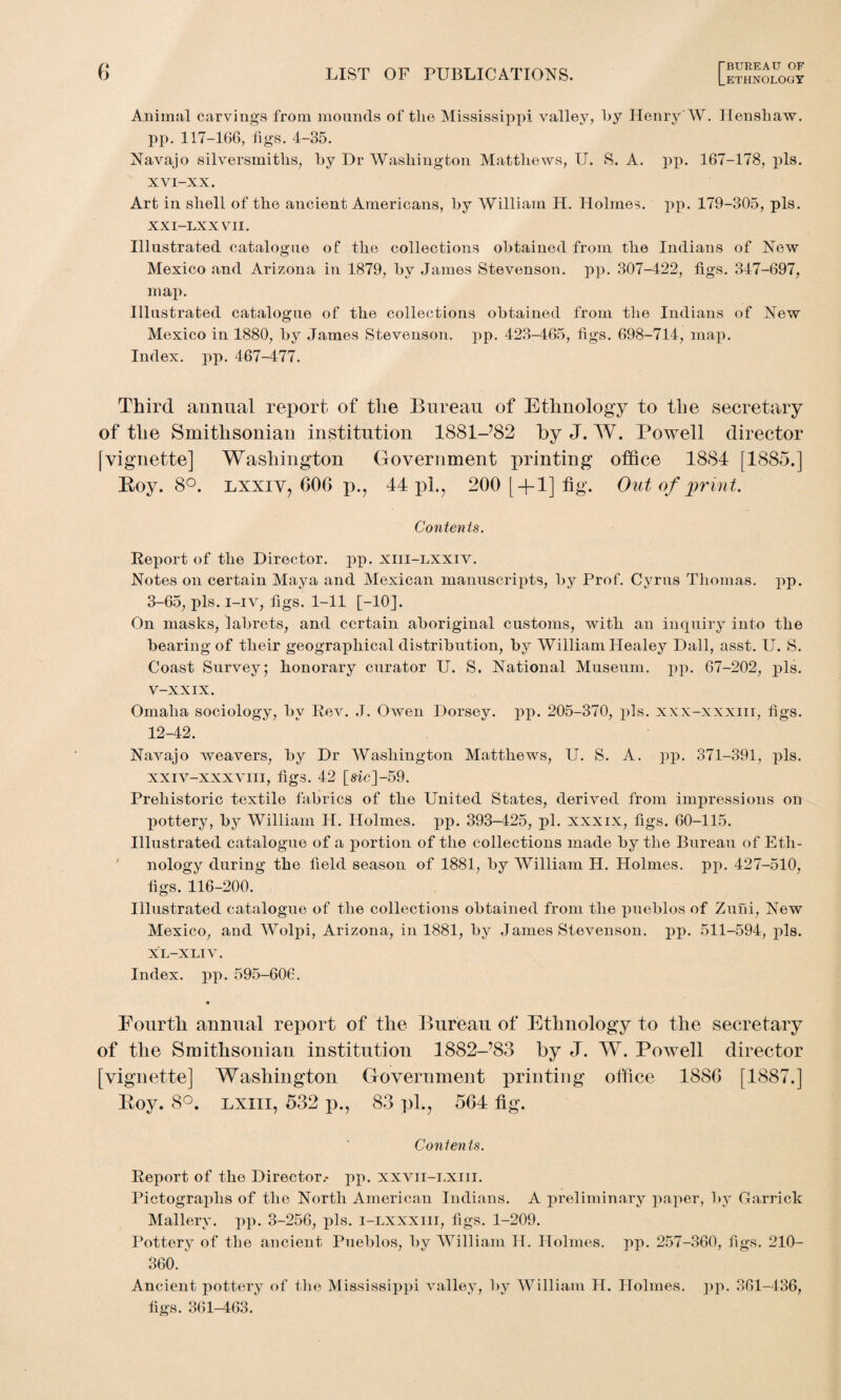 Animal carvings from mounds of the Mississippi valley, by Henry W. Hens haw. pp. 117-166, figs. 4-35. Navajo silversmiths, by Dr Washington Matthews, U. S. A. pp. 167-178, pis. XVI—XX. Art in shell of the ancient Americans, by William H. Holmes, pp. 179-305, pis. XXI—LXXVII. Illustrated catalogue of the collections obtained from the Indians of New Mexico and Arizona in 1879, by James Stevenson, pp. 307-422, figs. 347-697, map. Illustrated catalogue of the collections obtained from the Indians of New Mexico in 1880, by James Stevenson, pp. 423-465, figs. 698-714, map. Index, pp. 467-477. Third annual report of the Bureau of Ethnology to the secretary of the Smithsonian institution 1881-782 by J. W. Powell director [vignette] Washington Government printing office 1884 [1885.] Roy. 8°. lxxiv? 606 p.? 44 j>1.? 200 [ + 1] fig. Out of print. Contents. Report of the Director, pp. xiii-lxxiv. Notes on certain Maya and Mexican manuscripts, by Prof. Cyrus Thomas, pp. 3-65, pis. i-iv, figs. 1-11 [-10]. On masks, labrets, and certain aboriginal customs, with an inquiry into the bearing of their geographical distribution, by William Healey Dali, asst. U. S. Coast Survey; honorary curator U. S. National Museum, pp. 67-202, pis. V-XXIX. Omaha sociology, by Rev. .T. Owen Dorsey, pp. 205-370, pis. xxx-xxxiii, figs. 12-42. Navajo weavers, by Dr Washington Matthews, U. S. A. pp. 371-391, pis. xxiv-xxxviii, figs. 42 [sic]-59. Prehistoric textile fabrics of the United States, derived from impressions on pottery, by William H. Holmes, pp. 393-425, pi. xxxix, figs. 60-115. Illustrated catalogue of a portion of the collections made by the Bureau of Eth¬ nology during the field season of 1881, by William H. Holmes, pp. 427-510, figs. 116-200. Illustrated catalogue of the collections obtained from the pueblos of Zuni, New Mexico, and Wolpi, Arizona, in 1881, by James Stevenson, pp. 511-594, pis. XL-XLIV. Index, pp. 595-606. Fourth annual report of the Bureau of Ethnology to the secretary of the Smithsonian institution 18S2-’83 by J. W. Powell director [vignette] Washington Government printing office 1886 [1887.] Roy. 8°. lxiii, 532 p., 83 pl.? 564 fig. Conten ts. Report of the Director.- pp. xxvii-lxiii. Pictographs of the North American Indians. A preliminary paper, by Garrick Mallery. pp. 3-256, pis. i-lxxxiii, figs. 1-209. Pottery of the ancient Pueblos, by William H. Holmes, pp. 257-360, figs. 210- 360. Ancient pottery of the Mississippi valley, by William H. Holmes, pp. 361-436, figs. 361-463.