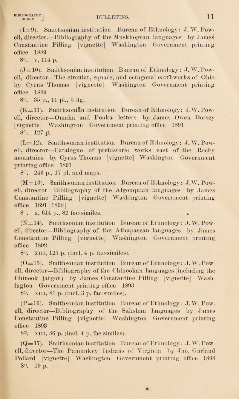 HODGE BULLETINS. 11 (1=9). Smithsonian institution Bureau of Ethnology: J. W. Pow¬ ell, director.—Bibliography of the Muskhogean languages by James Constantine Pilling [vignette] Washington Government printing office 1889 8°. v, 114 p. (J=10). Smithsonian institution Bureau of Ethnology: J. W. Pow¬ ell, director—The circular, square, and octagonal earthworks of Ohio by Cyrus Thomas [vignette] Washington Government printing office 1889 8°. 35 p., 11 pi., 5 fig. (K=ll). Smithsonian institution Bureau of Ethnology: J.W. Pow¬ ell, director—Omaha and Ponka letters by James Owen Dorsey [vignette] Washington Government printing office 1891 8°. 127 p\ (L=12). Smithsonian institution Bureau of Ethnology: J. W. Pow¬ ell, director—Catalogue of prehistoric works east of the Pocky mountains by Cyrus Thomas [vignette] Washington Government printing office 1891 8°. 246 p., 17 pi. and maps. (M=13). Smithsonian institution Bureau of Ethnology: J.W. Pow¬ ell, director—Bibliography of the Algonquian languages by James Constantine Pilling [vignette] Washington Government printing- office 1891 [1892] 8°. x, 614 p., 82 fac-similes. • (17=14). Smithsonian institution Bureau of Ethnology: J. W. Pow¬ ell, director—Bibliography of the Athapascan languages by James Constantine Pilling [vignette] Washington Government printing office 1892 8°. xiii, 125 p. (inch 4 p. fac-similes). (0=15). Smithsonian institution Bureau of Ethnology: J.W. Pow¬ ell, director—Bibliography of the Chinookan languages (including the Chinook jargon) by James Constantine Pilling [vignette] Wash¬ ington Government printing office 1893 8°. xiii, 8L p. (inch 3 p. fac similes). (P=16). Smithsonian institution Bureau of Ethnology: J.W. Pow¬ ell, director—Bibliography of the Salishan languages by James Constantine Pilling [vignette] Washington Government printing office 1893 8°. xiii, 86 p. (inch 4 p. fac-similes). (Q=17). Smithsonian institution Bureau of Ethnology: J. W. Pow¬ ell, director—The Pamunkey Indians of Virginia by Jno. Garland Pollard [vignette] Washington Government printing office 1894 8°. 19 p. •