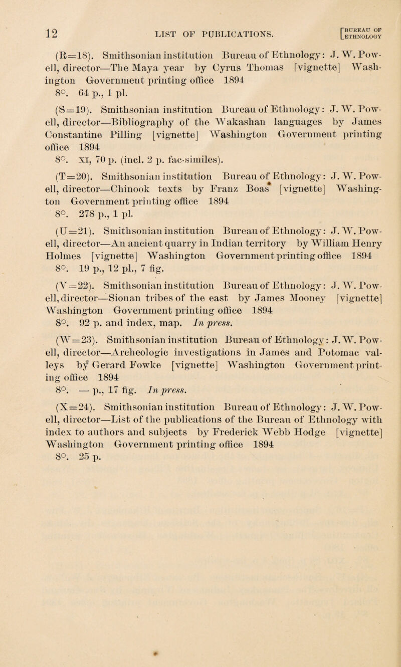 (B=18). Smithsonian institution Bureau of Ethnology: J. W. Pow¬ ell, direetor—The Maya year by Cyrus Thomas ivignette] Wash¬ ington Government printing office 1894 8°. 64 p., 1 pi. (S = 19). Smithsonian institution Bureau of Ethnology: J. W. Pow¬ ell, director—Bibliography of the Wakashan languages by James Constantine Pilling [vignette] Washington Government printing office 1894 8°. xi, 70 p. (incl. 2 p. fac-similes). (T=20). Smithsonian institution Bureau of Ethnology: J. W. Pow¬ ell, director—Chinook texts by Franz Boas [vignette] Washing¬ ton Government printing office 1894 8°. 278 p., 1 pi. (U=21). Smithsonian institution Bureau of Ethnology: J. W. Pow¬ ell, director—An ancient quarry in Indian territory by William Henry Holmes [vignette] Washington Government printing office 1894 8°. 19 p., 12 ph, 7 fig. (V=22). Smithsonian institution Bureau of Ethnology: J. W. Pow¬ ell, director—Siouan tribes of the east by James Mooney [vignette] Washington Government printing office 1894 8°. 92 p. and index, map. In press. (W=23). Smithsonian institution Bureau of Ethnology: J. W. Pow¬ ell, director—Archeologic investigations in James and Potomac val¬ leys by Gerard Fowke [vignette] Washington Government print¬ ing office 1894 8°. — x^., 17 fig. In press. (X=24). Smithsonian institution Bureau of Ethnology: J. W. Pow¬ ell, director—List of the publications of the Bureau of Ethnology with index to authors and subjects by Frederick Webb Hodge [vignette] Washington Government printing office 1894 8°. 25 p.