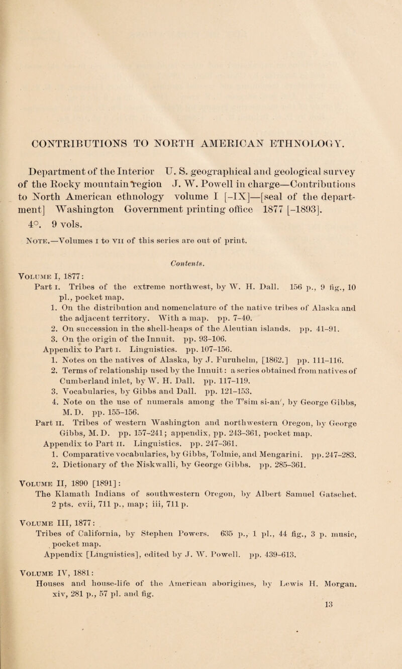 CONTRIBUTIONS TO NORTH AMERICAN ETHNOLOGY. Department of the Interior U. S. geographical and geological survey of the Rocky mountain“region J. W. Powell in charge—Contributions to North American ethnology volume I [-IX]—[seal of the depart¬ ment] Washington Government printing office 1877 [-1893]. 4°. 9 vols. Note.—Volumes i to vii of this series are out of print. Contents. Volume I, 1877: Parti. Tribes of the extreme northwest, by W. H. Dali. 156 p., 9 fig., 10 pi., pocket map. 1. On the distribution and nomenclature of the native tribes of Alaska and the adjacent territory. With a map. pp. 7-40. 2. On succession in the shell-heaps of the Aleutian islands, pp. 41-91. 3. On the origin of the Innuit. pp. 93-106. Appendix to Part i. Linguistics, pp. 107-156. 1. Notes on the natives of Alaska, by J. Furuhelm, [1862.] pp. 111-116. 2. Terms of relationship used by the Innuit: a series obtained from natives of Cumberland inlet, by W. H. Dali. pp. 117-119. 3. Vocabularies, by Gibbs and Dali. pp. 121-153. 4. Note on the nse of numerals among the T’sim si-an', by George Gibbs, M. D. pp. 155-156. Part ii. Tribes of western Washington and northwestern Oregon, by George Gibbs, M. D. pp. 157-241; appendix, pp. 243-361, pocket map. Appendix to Part ii. Linguistics, pp. 247-361. 1. Comparative vocabularies, by Gibbs, Tolmie, and Mengarini. pp. 247-283. 2. Dictionary of the Niskwalli, by George Gibbs, pp. 285-361. Volume II, 1890 [1891] : The Klamath Indians of southwestern Oregon, by Albert Samuel Gatschet. 2 pts. cvii, 711 p., map; iii, 711 p. Volume III, 1877: Tribes of California, by Stephen Powers. 635 p., 1 pi., 44 fig., 3 p. music, pocket map. Appendix [Linguistics], edited by J. W. Powell, pp. 439-613. Volume IV, 1881: Houses and house-life of the American aborigines, by Lewis H. Morgan, xiv, 281 p., 57 pi. and fig.