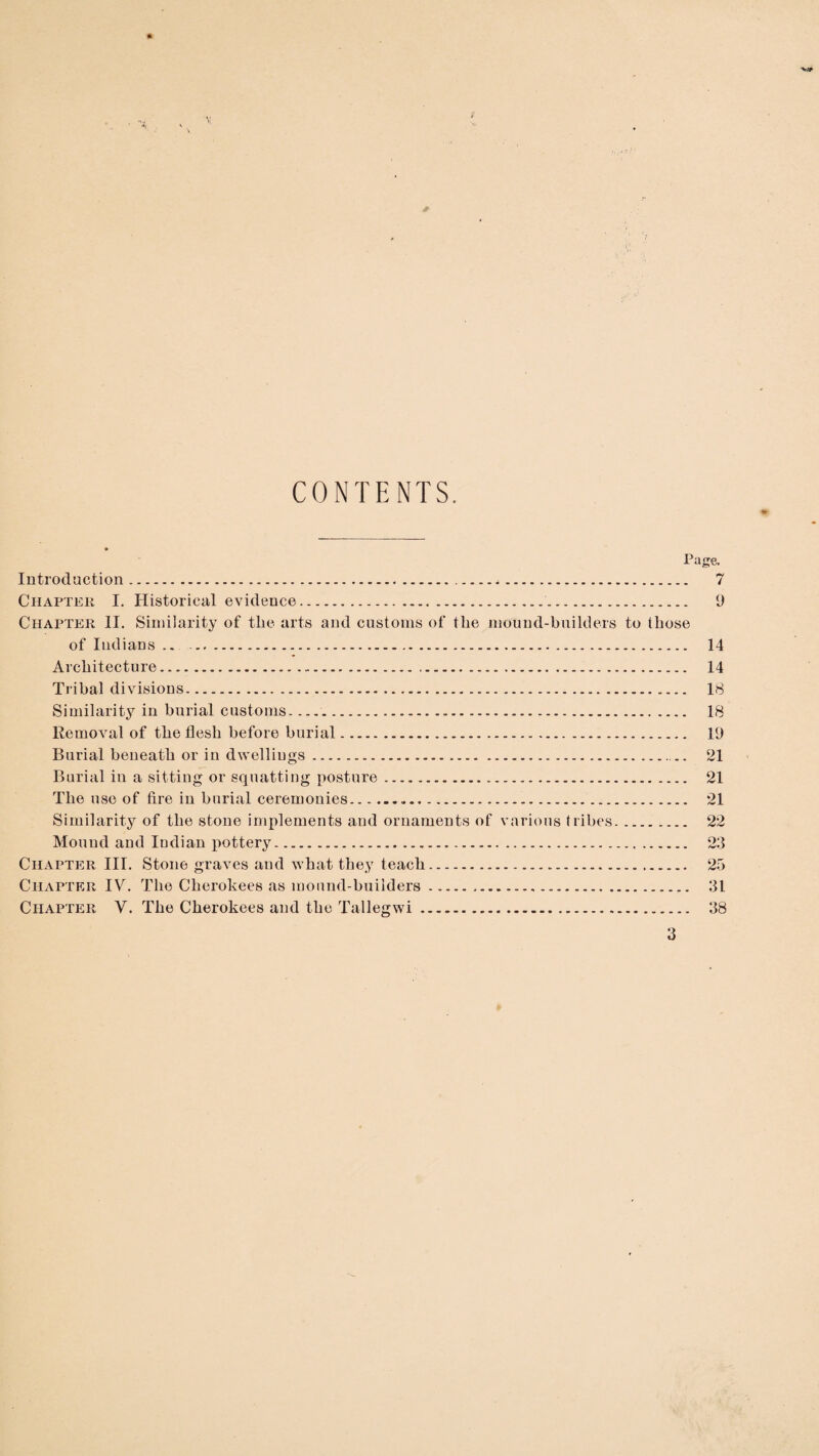 CONTENTS. Page. Introduction. 7 Chapter I. Historical evidence. 9 Chapter II. Similarity of the arts and customs of the mound-builders to those of Indians .. -. 14 Architecture. 14 Tribal divisions. 18 Similarity in burial customs.. 18 Removal of the flesh before burial. 19 Burial beneath or in dwelliu gs. - - 21 Burial in a sitting or squatting posture. 21 The use of fire in burial ceremonies... 21 Similarity of the stone implements and ornaments of various tribes. 22 Mound and Indian pottery. 23 Chapter III. Stone graves and what they teach. 25 Chapter IV. The Cherokees as mound-builders. 31 Chapter V. The Cherokees and the Tallegwi. 38