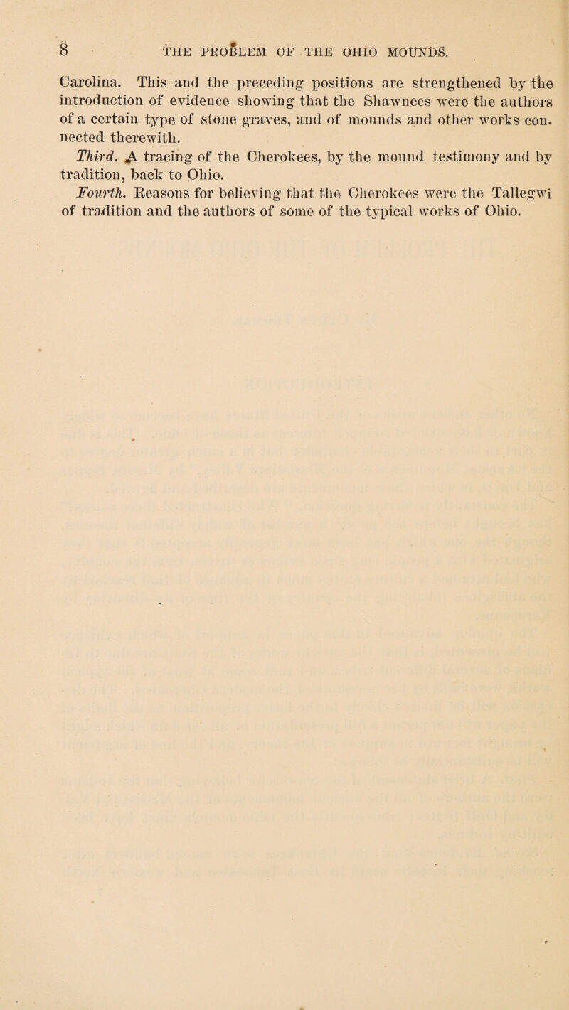 Carolina. This and the preceding positions are strengthened by the introduction of evidence showing that the Shawnees were the authors of a certain type of stone graves, and of mounds and other works con¬ nected therewith. Third. tracing of the Cherokees, by the mound testimony and by tradition, back to Ohio. Fourth. Keasons for believing that the Cherokees were the Tallegwi of tradition and the authors of some of the typical works of Ohio.