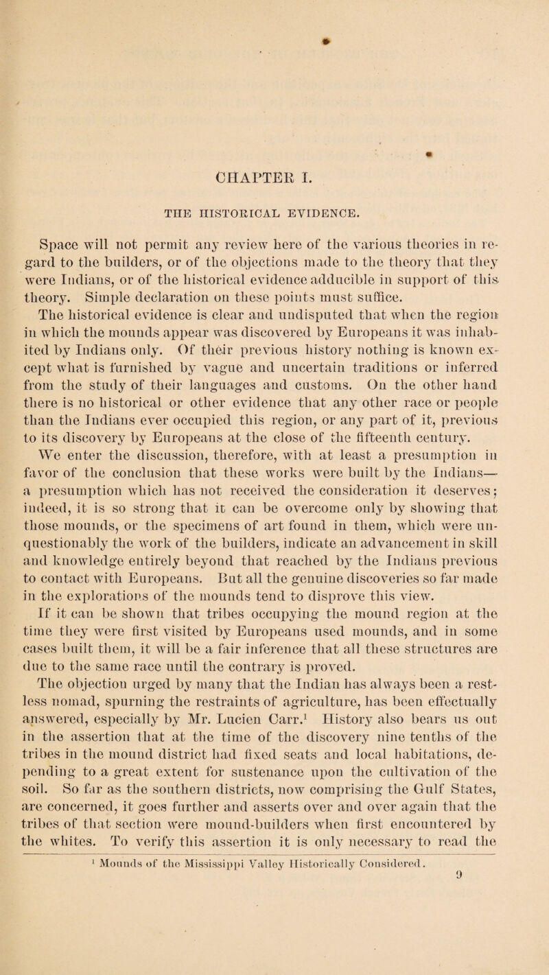 « CHAPTER I. THE HISTORICAL EVIDENCE. Space will not permit any review here of the various theories in re¬ gard to the builders, or of the objections made to the theory that they were Indians, or of the historical evidence adducible in support of this theory. Simple declaration on these points must suffice. The historical evidence is clear and undisputed that when the region in which the mounds appear was discovered by Europeans it was inhab¬ ited by Indians only. Of their previous history nothing is known ex¬ cept what is furnished by vague and uncertain traditions or inferred from the study of their languages and customs. On the other hand there is no historical or other evidence that any other race or people than the Indians ever occupied this region, or any part of it, previous to its discovery by Europeans at the close of the fifteenth century. We enter the discussion, therefore, with at least a presumption in favor of the conclusion that these works were built by the Indians— a presumption which has not received the consideration it deserves; indeed, it is so strong that it can be overcome only by showing that those mounds, or the specimens of art found in them, which were un¬ questionably the work of the builders, indicate an advancement in skill and knowledge entirely beyond that reached by the Indians previous to contact with Europeans. But all the genuine discoveries so far made in the explorations of the mounds tend to disprove this view. If it can be shown that tribes occupying the mound region at the time they were first visited by Europeans used mounds, and in some cases built them, it will be a fair inference that all these structures are due to the same race until the contrary is proved. The objection urged by many that the Indian has always been a rest¬ less nomad, spurning the restraints of agriculture, has been effectually answered, especially by Mr. Lucien Carr.1 History also bears us out in the assertion that at the time of the discovery nine tenths of the tribes in the mound district had fixed seats and local habitations, de¬ pending to a great extent for sustenance upon the cultivation of the soil. So far as the southern districts, now comprising the Gulf States, are concerned, it goes further and asserts over and over again that the tribes of that section were mound-builders when first encountered by the whites. To verify this assertion it is only necessary to read the 1 Mounds of the Mississippi Valley Historically Considered