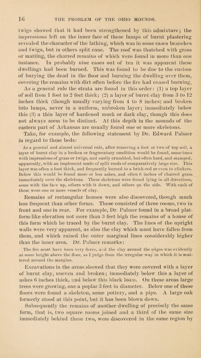 twigs showed that it had been strengthened by this admixture; the impressions left on the inner face of these lumps of burnt plastering revealed the character of the lathing, which was in some cases branches and twigs, but in others split cane. The roof was thatched with grass or matting, the charred remains of which were found in more than one instance. In probably nine cases out of ten it was apparent these dwellings had been burned. This was found to be due to the custom of burying the dead in the floor and burning the dwelling over them, covering the remains with dirt often before the fire had ceased burning. As a general rule the strata are found in this order: (1) a top layer of soil from 1 foot to 2 feet thick; (2) a layer of burnt clay from 3 to 12 inches thick (though usually varying from 4 to 8 inches) and broken into lumps, never in a uniform, unbroken layer; immediately below this (3) a thin layer of hardened muck or dark clay, though this does not always seem to be distinct. At this depth in the mounds of the eastern part of Arkansas are usually found one or more skeletons. Take, for example, the following statement by Dr. Edward Palmer in regard to these beds: As a general and almost universal rule, after removing a foot or two of top soil, a layer of burnt clay in a broken or fragmentary condition would be found, sometimes witli impressions of grass or twigs, and easily crumbled, but often bard, and stamped, apparently, with an implement made of split reeds of comparatively large size. This layer was often a foot thick, and frequently burned to a brick-red or even to clinkers. Below this would be found more or less ashes, and often 6 inches of charred grass immediately over the skeletons. These skeletons were found lying in all directions, some with the face up, others with it down, and others on the side. With each of these were one or more vessels of clay. Remains of rectangular houses were also discovered, though much less frequent than other forms. These consisted of three rooms, two in front and one in rear. For example, Dr. Palmer found in a broad plat¬ form-like elevation not more than 3 feet high the remains of a house of this form which he traced by the burnt clay. The lines of the upright walls were very apparent, as also the clay which must have fallen from them, and which raised the outer marginal lines considerably higher than the inner area. Dr. Palmer remarks: The lire must have beeu very fierce, and the clay arouud the edges was evidently at some height above the floor, as I judge from the irregular way iu which it is scat¬ tered around the margins. Excavations in the areas showed that they were covered with a layer of burnt clay, uneven and broken; immediately below this a layer of ashes 6 inches thick, and below this black loam. On these areas large trees were growiug, one a poplar 3 feet in diameter. Below one of these floors were found a skeleton, some pottery, and a pipe. A large oak formerly stood at this point, but it has been blown down. Subsequently the remains of another dwelling of precisely the same form, that is, two square rooms joined and a third of the same size immediately behind these two, were discovered in the same region by