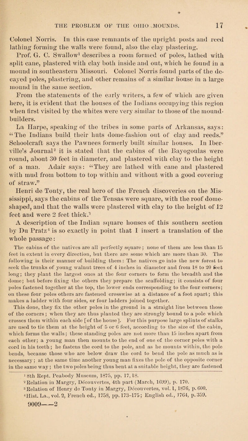 Colonel Norris. In this case remnants of the upright posts and reed lathing forming the walls were found, also the clay plastering. Prof. G. C. Swallow1 describes a room formed of poles, lathed with split cane, plastered with clay both inside and out, which he found in a mound in southeastern Missouri. Colonel Norris found parts of the de¬ cayed poles, plastering, and other remains of a similar house in a large mound in the same section. From the statements of the early writers, a few of which are given here, it is evident that the houses of the Indians occupying this region when first visited by the whites were very similar to those of the mound- builders. La Etarpe, speaking of the tribes in some parts of Arkansas, says: “ The Indians build their huts dome-fashion out of clay and reeds.” Schoolcraft says the Pawnees formerly built similar houses. In Iber¬ ville’s Journal2 it is stated that the cabins of the Bayogoulas were round, about 30 feet in diameter, and plastered with clay to the height of a man. Adair says: “They are lathed with cane and plastered with mud from bottom to top within and without with a good covering of straw.” Henri de Tontv, the real hero of the French discoveries on the Mis- sissippi, says the cabins of the Tensas were square, with the roof dome- shaped, and that the walls were plastered with clay to the height of 12 feet and were 2 feet thick.3 A description of the Indian square houses of this southern section by Hu Pratz4 is so exactly in point that I insert a translation of the whole passage: The cabins of the natives are all perfectly square; none of them are less than 15 feet in extent in every direction, but there are some which are more than 30. The following is their manner of building them : The natives go into the new forest to seek the trunks of young walnut trees of 4 inches in diameter and from 18 to 20 feet long; they plant the largest ones at the four corners to form the breadth and the dome; but before fixing the others they prepare the scaffolding; it consists of four poles fastened together at the top, the lower ends corresponding to the four corners; on these four poles others are fastened crosswise at a distance of a foot apart; this makes a ladder with four sides, or four ladders joined together. This done, they fix the other poles in the ground in a straight line between those of the corners ; when they are thus planted they are strongly bound to a pole which crosses them within each side [of the house]. For this purpose large sxdints of stalks are used to tie them at the height of 5 or G feet, according to the size of the cabin, which forms the walls; these standing poles are not more than 15 inches apart from each other; a young man then mounts to the end of one of the corner x>oles with a cord in his teeth; he fastens the cord to the x>olo, and as he mounts within, the pole bends, because those who are below draw the cord to bend the x>ole as much as is necessary; at the same time another young man fixes the pole of the oxyposite corner in the same way ; the two x>oles being thus bent at a suitable height, they are Listened 1 8th Rept. Peabody Museum, 1875, pp. 17, 18. 2 Relation in Margry, Decouvertes, 4th part (March, 1699), p. 170. 3Relation of Henry de Tonty in Margry, Decouvertes, vol. I, 1876, p. 600. 4Hist. La., vol. 2, French ed., 1758, pp. 173-175; English ed., 1764, p.359. 9009—2