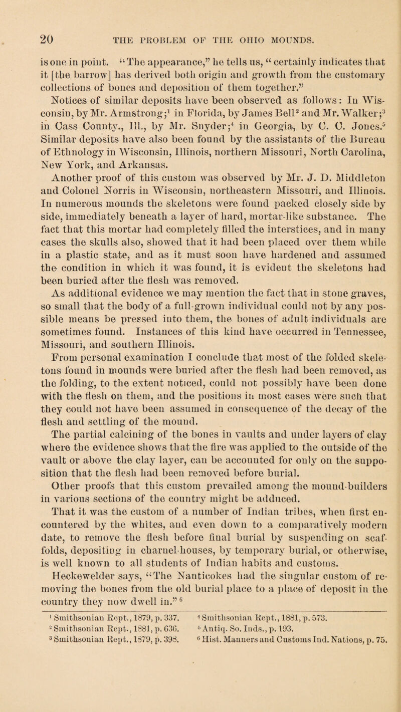 is one in point. 44 The appearance,” he tells us,44 certainly indicates that it [the barrow] has derived both origin and growth from the customary collections of bones and deposition of them together.” Notices of similar deposits have been observed as follows: In Wis¬ consin, by Mr. Armstrong;1 in Florida, by James Bell2 and Mr. Walker ;3 in Cass Count}7., Ill., by Mr. Snyder;4 in Georgia, by C. C. Jones.5 Similar deposits have also been found by the assistants of the Bureau of Ethnology in Wisconsin, Illinois, northern Missouri, North Carolina, New York, and Arkansas. Another proof of this custom was observed by Mr. J. D. Middleton and Colonel Norris in Wisconsin, northeastern Missouri, and Illinois. In numerous mounds the skeletons were found packed closely side by side, immediately beneath a layer of hard, mortar-like substance. The fact that this mortar had completely filled the interstices, and in many cases the skulls also, showed that it had been placed over them while in a plastic state, and as it must soon have hardened and assumed the condition in which it was found, it is evident the skeletons had been buried after the flesh was removed. As additional evidence we may mention the fact that in stone graves, so small that the body of a full-grown individual could not by any pos¬ sible means be pressed into them, the bones of adult individuals are sometimes found. Instances of this kind have occurred in Tennessee, Missouri, and southern Illinois. From personal examination I conclude that most of the folded skele¬ tons found in mounds were buried after the flesh had been removed, as the folding, to the extent noticed, could not possibly have been done with the flesh on them, and the positions in most cases were such that they could not have been assumed in consequence of the decay of the flesh and settling of the mound. The partial calcining of the bones in vaults and under layers of clay where the evidence shows that the fire was applied to the outside of the vault or above the clay layer, can be accounted for only on the suppo¬ sition that the flesh had been removed before burial. Other proofs that this custom prevailed among the mound-builders in various sections of the country might be adduced. That it was the custom of a number of Indian tribes, when first en¬ countered by the whites, and even down to a comparatively modern date, to remove the flesh before final burial by suspending on scaf¬ folds, depositing in charnel-houses, by temporary burial, or otherwise, is well known to all students of Indian habits and customs. Heckewelder says, “The Nanticokes had the singular custom of re¬ moving the bones from the old burial place to a place of deposit in the country they now dwell in.”6 1 Smithsonian Kept., 1879, p. 337. 4 Smithsonian Kept., 1881, p. 573. 3 Smithsonian Kept., 1881, p. G36. 5 Antiq. So. luds., p. 193. 3 Smithsonian Rept., 1879, p. 398, 6 Hist. Manners and Customs Ind. Nations, p. 75.