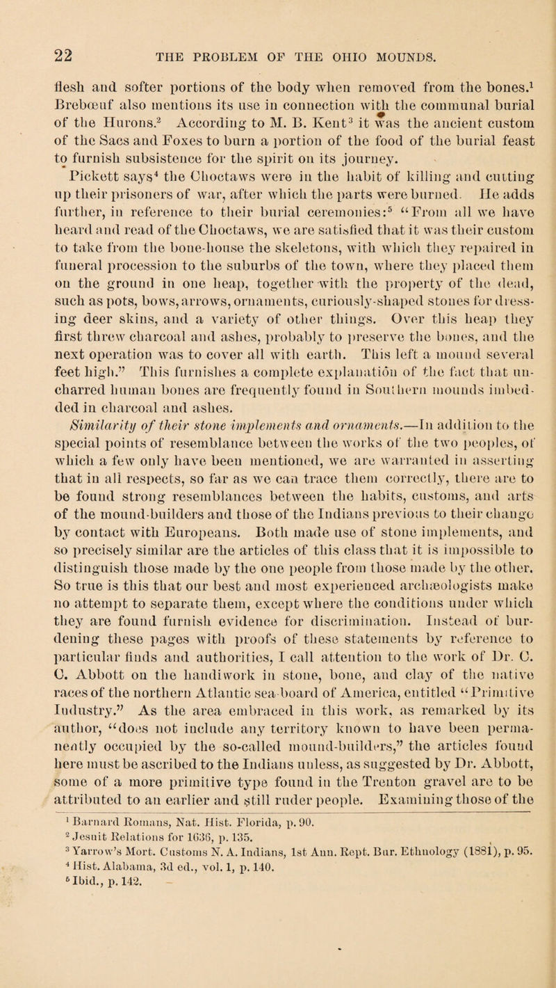 flesh and softer portions of the body when removed from the bones.1 Breboenf also mentions its use in connection with the communal burial of the Hurons.2 According to M. B. Kent3 it was the ancient custom of the Sacs and Foxes to burn a portion of the food of the burial feast to furnish subsistence for the spirit on its journey. Pickett says4 the Choctaws were in the habit of killing and cutting up their prisoners of war, after which the parts were burned. He adds further, in reference to their burial ceremonies:5 “From all we have heard and read of the Choctaws, we are satisfied that it was their custom to take from the bone-house the skeletons, with which they repaired in funeral procession to the suburbs of the town, where they placed them on the ground in one heap, together with the property of the dead, such as pots, bows, arrows, ornaments, curiously-shaped stones for dress¬ ing deer skins, and a variety of other things. Over this heap they first threw charcoal and ashes, probably to preserve the bones, and the next operation was to cover all with earth. This left a mound several feet high.” This furnishes a complete explanation of the fact that un¬ charred human bones are frequently found in Southern mounds imbed¬ ded in charcoal and ashes. Similarity of their stone implements and ornaments.—In addition to the special points of resemblance between the works of the two peoples, of which a few only have been mentioned, we are warranted in asserting that in all respects, so far as wTe can trace them correctly, there are to be found strong resemblances between the habits, customs, and arts of the mound-builders and those of the Indians previous to their change by contact with Europeans. Both made use of stone implements, and so precisely similar are the articles of this class that it is impossible to distinguish those made by the one people from those made by the other. So true is this that our best and most experienced archaeologists make no attempt to separate them, except where the conditions under which they are found furnish evidence for discrimination. Instead of bur¬ dening these pages with proofs of these statements by reference to particular finds and authorities, I call attention to the wrork of Dr. 0. 0. Abbott on the handiwork in stone, bone, and clay of the native races of the northern Atlantic sea board of America, entitled “Primitive Industry.” As the area embraced in this work, as remarked by its author, “does not include any territory known to have been perma¬ nently occupied by the so-called mound-builders,” the articles found here must be ascribed to the Indians unless, as suggested by Dr. Abbott, some of a more primitive type found in the Trenton gravel are to be attributed to au earlier and still ruder people. Examining those of the Barnard Romans, Nat. Hist. Florida, p. 90. 2 Jesuit Relations for 1G36, p. 135. 3 Yarrow’s Mort. Customs N. A. Indians, 1st Ann. Rept. Bur. Ethnology (1881), p. 95. 4 Hist. Alabama, 3d ed., vol. 1, p. 140. 6 Ibid., p. 142.
