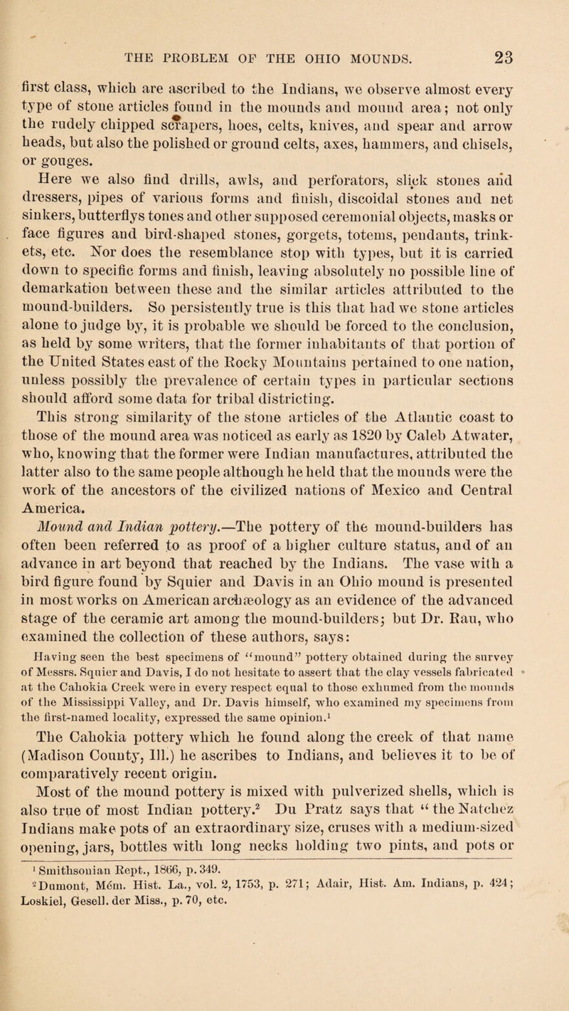 first class, which are ascribed to the Indians, we observe almost every type of stone articles found in the mounds and mound area; not only the rudely chipped scrapers, hoes, celts, knives, and spear and arrow heads, but also the polished or ground celts, axes, hammers, and chisels, or gouges. Here we also find drills, awls, and perforators, slick stones and dressers, pipes of various forms and finish, discoidal stones and net sinkers, butterflys tones and other supposed ceremonial objects, masks or face figures and bird-shaped stones, gorgets, totems, pendants, trink¬ ets, etc. Nor does the resemblance stop with types, but it is carried down to specific forms and finish, leaving absolutely no possible line of demarkation between these and the similar articles attributed to the mound-builders. So persistently true is this that had we stone articles alone to judge by, it is probable we should be forced to the conclusion, as held by some writers, that the former inhabitants of that portion of the United States east of the Rocky Mountains pertained to one nation, unless possibly the prevalence of certain types in particular sections should afford some data for tribal districting. This strong similarity of the stone articles of the Atlantic coast to those of the mound area was noticed as early as 1820 by Caleb Atwater, who, knowing that the former were Indian manufactures, attributed the latter also to the same people although he held that the mounds were the work of the ancestors of the civilized nations of Mexico and Central America. Mound and Indian pottery.—The pottery of the mound-builders has often been referred to as proof of a higher culture status, and of an advance in art beyond that reached by the Indians. The vase with a bird figure found by Squier and Davis in an Ohio mound is presented in most works on American archaeology as an evidence of the advanced stage of the ceramic art among the mound-builders; but Dr. Rau, who examined the collection of these authors, says: Having seen tlie best specimens of “mound” pottery obtained during the survey of Messrs. Squier and Davis, I do not hesitate to assert that the clay vessels fabricated * at the Cahokia Creek were in every respect equal to those exhumed from the mounds of the Mississippi Valley, and Dr. Davis himself, who examined my specimens from the first-named locality, expressed the same opinion.1 The Cahokia pottery which he found along the creek of that name (Madison County, Ill.) he ascribes to Indians, and believes it to be of comparatively recent origin. Most of the mound pottery is mixed with pulverized shells, which is also true of most Indian pottery.2 Du Pratz says that u the Natchez Indians make pots of an extraordinary size, cruses with a medium-sized opening, jars, bottles with long necks holding two pints, and pots or Smithsonian Rept., 18fi6, p.349. 2Dumont, Mfim. Hist. La., vol. 2, 1753, p. 271; Adair, Hist. Am. Indians, p. 424; Loskiel, Gesell. der Miss., p. 70, etc.