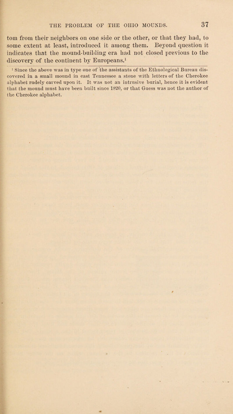 tom from their neighbors on one side or the other, or that they had, to some extent at least, introduced it among them. Beyond question it indicates that the mound-building era had not closed previous to the discovery of the continent by Europeans.1 1 Since the above was in type one of the assistants of the Ethnological Bureau dis¬ covered in a small mound in east Tennessee a stone with letters of the Cherokee alphabet rudely carved upon it. It was not an intrusive burial, hence it is evident that the mound must have been built since 1820, or that Guess was not the author of the Cherokee alphabet.