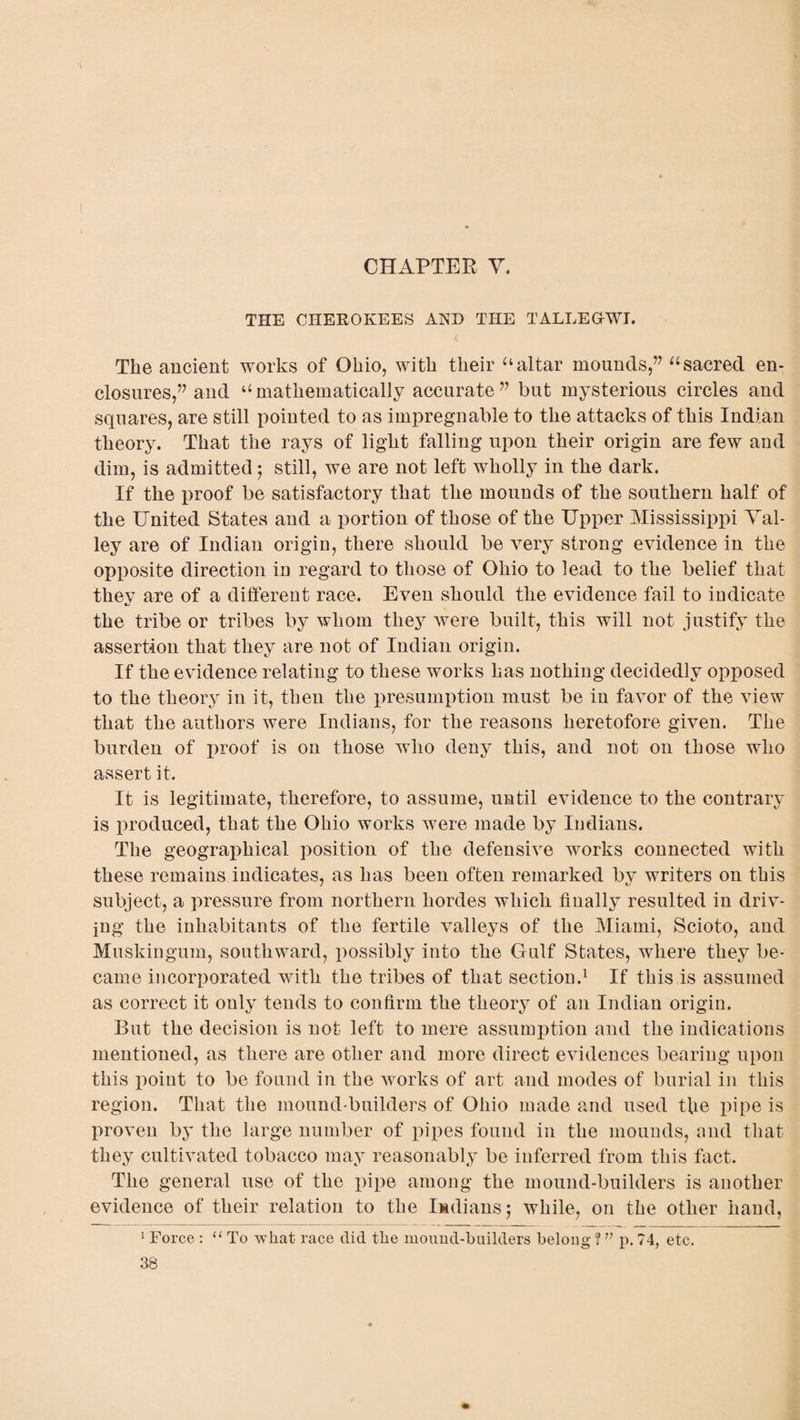 CHAPTER V. THE CHEROKEES AND THE TALLEGrWI. The ancient works of Ohio, with their “altar mounds,” “ sacred en¬ closures,” and “mathematically accurate” but mysterious circles and squares, are still pointed to as impregnable to the attacks of this Indian theory. That the rays of light falling upon their origin are few and dim, is admitted; still, we are not left wholly in the dark. If the proof be satisfactory that the mounds of the southern half of the United States and a portion of those of the Upper Mississippi Val¬ ley are of Indian origin, there should be very strong evidence in the opposite direction in regard to those of Ohio to lead to the belief that thev are of a different race. Even should the evidence fail to indicate XJ the tribe or tribes by whom they were built, this will not justify the assertion that they are not of Indian origin. If the evidence relating to these works has nothing decidedly opposed to the theory in it, then the presumption must be in favor of the view that the authors were Indians, for the reasons heretofore given. The burden of j)roof is on those who deny this, and not on those who assert it. It is legitimate, therefore, to assume, until evidence to the contrary is produced, that the Ohio works were made by Indians. The geographical position of the defensive works connected with these remains indicates, as has been often remarked by writers on this subject, a pressure from northern hordes which finally resulted in driv¬ ing the inhabitants of the fertile valleys of the Miami, Scioto, and Muskingum, southward, possibly into the Gulf States, where they be¬ came incorporated with the tribes of that section.1 If this is assumed as correct it only tends to confirm the theory of an Indian origin. But the decision is not left to mere assumption and the indications mentioned, as there are other and more direct evidences bearing upon this point to be found in the works of art and modes of burial in this region. That the mound-builders of Ohio made and used tfie pipe is proven by the large number of pipes found in the mounds, and that they cultivated tobacco may reasonably be inferred from this fact. The general use of the pipe among the mound-builders is another evidence of their relation to the Indians$ while, on the other hand, 1 Force : “ To wliat race did the mound-builders belong f ” p. 74, etc.