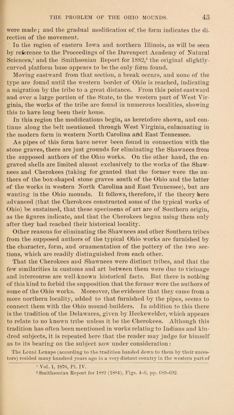 were made; and the gradual modification of the form indicates the di¬ rection of the movement. In tlie region of eastern Iowa and northern Illinois, as will he seen by reference to the Proceedings of the Davenport Academy of Natural Sciences,1 and the Smithsonian Keport for 1882,2 the original slightly- curved platform base appears to be the only form found. Moving eastward from that section, a break occurs, and none of the type are found until the western border of Ohio is reached, indicating a migration by the tribe to a great distance. Prom this point eastward and over a large portion of the State, to the western part of West Vir¬ ginia, the works of the tribe are found in numerous localities, showing this to have long been their home. In this region the modifications begin, as heretofore shown, and con¬ tinue along the belt mentioned through West Virginia, culminating in the modern form in western North Carolina add East Tennessee. As pipes of this form have never been found in connection with the stone graves, there are just grounds for eliminating the Shawnees from the supposed authors of the Ohio works. On the other hand, the en¬ graved shells are limited almost exclusively to the works of the Shaw¬ nees and Cherokees (taking for granted that the former were the au¬ thors of the box-shaped stone graves south of the Ohio and the latter of the works in western North Carolina and East Tennessee), but are wanting in the Ohio mounds. It follows, therefore, if the theory here advanced (that the Cherokees constructed some of the typical works of Ohio) be sustained, that these specimens of art are of Southern origin, as the figures indicate, and that the Cherokees began using them only after they had reached their historical locality. Other reasons for eliminating the Shawnees and other Southern tribes from the supposed authors of the typical Ohio works are furnished by the character, form, and ornamentation of the pottery of the two sec¬ tions, which are readily distinguished from each other. That the Cherokees and Shawnees were distinct tribes, and that the few similarities in customs and art between them were due to vicinage and intercourse are well-known historical facts. But there is nothing of this kind to forbid the supposition that the former were the authors of some of the Ohio works. Moreover, the evidence that they came from a more northern locality, added to that furnished by the pipes, seems to connect them with the Ohio mound-builders. In addition to this there is the tradition of the Delawares, given by Heckewelder, which appears to relate to no known tribe unless it be the Cherokees. Although this tradition has often been mentioned in works relating to Indians and kin¬ dred subjects, it is repeated here that the reader may judge for himself as to its bearing on the subject now under consideration: The Lenni Lenape (according to the tradition handed down to them by their ances¬ tors) resided many hundred years ago in a very distant country in the western part of 1 Yol. 1, 1876, PL IV. 2 Smithsonian Report for 1832 (1884), Figs. 4-6, pp. 689-692.