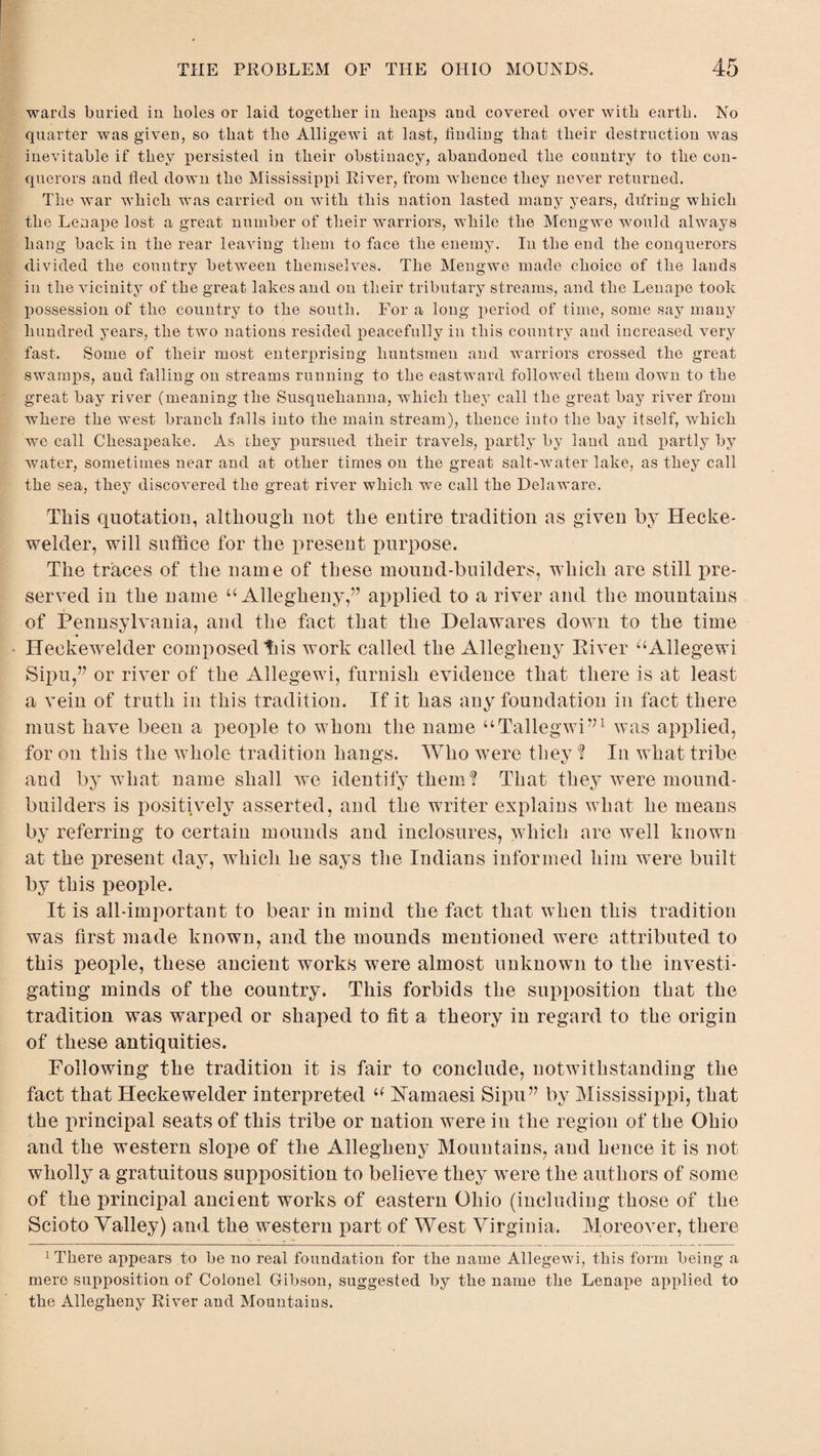 wards buried in boles or laid together in heaps and covered over with earth. No quarter was given, so that the Alligewi at last, finding that their destruction was inevitable if they persisted in their obstinacy, abandoned the country to the con¬ querors and fled down the Mississippi River, from whence they never returned. The war which was carried on with this nation lasted many years, during which the Lenape lost a great number of their warriors, while the Mengwe would always hang back in the rear leaving them to face the enemy. In the end the conquerors divided the country between themselves. The Mengwe made choice of the lands in the vicinity of the great lakes and on their tributary streams, and the Lenape took possession of the country to the south. For a long period of time, some say many hundred years, the two nations resided peacefully in this country and increased very fast. Some of their most enterprising huntsmen and warriors crossed the great swamps, and falling on streams running to the eastward followed them down to the great bay river (meaning the Susquehanna, which they call the great bay river from where the west branch falls into the main stream), thence into the bay itself, which we call Chesapeake. As they pursued their travels, partly by land and partly by water, sometimes near and at other times on the great salt-water lake, as they call the sea, they discovered the great river which we call the Delaware. This quotation, although not the entire tradition as given by Hecke- welder, will suffice for the present purpose. The traces of the name of these mound-builders, which are still pre¬ served in the name u Allegheny,57 applied to a river and the mountains of Pennsylvania, and the fact that the Delawares down to the time Heekewelder composed tbs work called the Allegheny River ‘‘Allegewi Sqm,” or river of the Allegewi, furnish evidence that there is at least a vein of truth in this tradition. If it has any foundation in fact there must have been a people to whom the name “Tallegwi”1 was applied, for on this the whole tradition hangs. Who were they ? In what tribe and by what name shall we identify them'? That they were mound- builders is positively asserted, and the writer explains what he means by referring to certain mounds and inclosures, which are well known at the present day, which he says the Indians informed him were built by this people. It is all-important to bear in mind the fact that when this tradition was first made known, and the mounds mentioned were attributed to this people, these ancient works were almost unknown to the investi¬ gating minds of the country. This forbids the supposition that the tradition was warped or shaped to fit a theory in regard to the origin of these antiquities. Following the tradition it is fair to conclude, notwithstanding the fact that Heekewelder interpreted a FTamaesi Sipu” by Mississippi, that the principal seats of this tribe or nation were in the region of the Ohio and the western slope of the Allegheny Mountains, and hence it is not wholly a gratuitous supposition to believe they were the authors of some of the principal ancient works of eastern Ohio (including those of the Scioto Yalley) and the western part of West Virginia. Moreover, there 1 There appears to be no real foundation for the name Allegewi, this form being a mere supposition of Colonel Gribson, suggested by the name the Lenape applied to the Allegheny River and Mountains.
