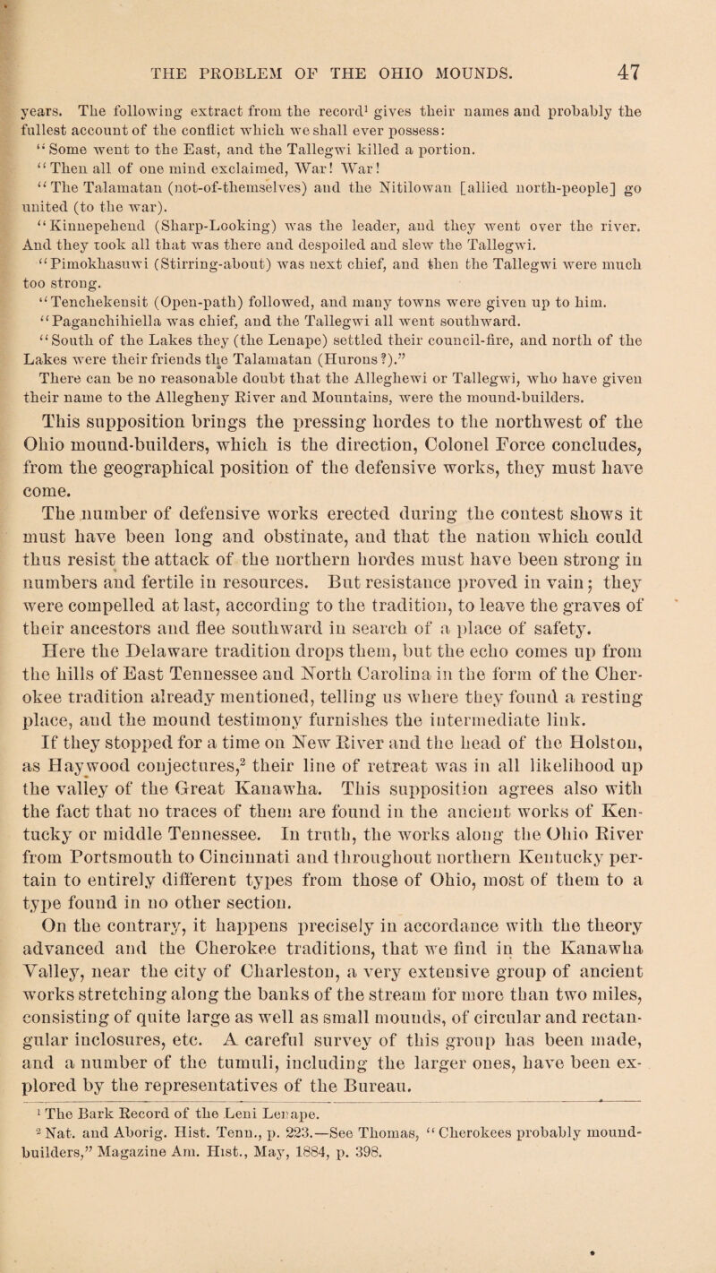 years. The following extract from the record1 gives their names and probably the fullest account of the conflict which we shall ever possess: “ Some went to the East, and the Tallegwi killed a portion. “Then all of one mind exclaimed, War! War! “ The Talamatan (not-of-themselves) and the Nitilowan [allied north-people] go united (to the war). “Kinnepehend (Sharp-Looking) was the leader, and they went over the river. And they xook all that was there and despoiled and slew the Tallegwi. “Pimokhasuwi (Stirring-abont) was next chief, and then the Tallegwi were much too strong. “ Tenchekensit (Open-path) followed, and many towns were given up to him. “ Pagancliihiella was chief, and the Tallegwi all went southward. “South of the Lakes they (the Lenape) settled their council-fire, and north of the Lakes were their friends the Talamatan (Hurons?).” There can be no reasonable doubt that the Alleghewi or Tallegwi, who have given their name to the Allegheny River and Mountains, were the mound-builders. This supposition brings the pressing hordes to the northwest of the Ohio mound-builders, which is the direction, Colonel Force concludes, from the geographical position of the defensive works, they must have come. The number of defensive works erected during the contest shows it must have been long and obstinate, and that the nation which could thus resist the attack of the northern hordes must have been strong in numbers and fertile in resources. But resistance proved in vain; they were compelled at last, according to the tradition, to leave the graves of their ancestors and flee southward in search of a place of safety. Here the Delaware tradition drops them, but the echo comes up from the hills of East Tennessee and North Carolina in the form of the Cher¬ okee tradition already mentioned, telling us where they found a resting place, and the mound testimony furnishes the intermediate link. If they stopped for a time on Hew Fiver and the head of the Holston, as Haywood conjectures,2 their line of retreat was in all likelihood up the valley of the Great Kanawha. This supposition agrees also with the fact that no traces of them are found in the ancient works of Ken¬ tucky or middle Tennessee. In truth, the works along the Ohio Fiver from Portsmouth to Cincinnati and throughout northern Kentucky per¬ tain to entirely different types from those of Ohio, most of them to a type found in no other section. On the contrary, it happens precisely in accordance with the theory advanced and the Cherokee traditions, that we find in the Kanawha Valley, near the city of Charleston, a very extensive group of ancient works stretching along the banks of the stream for more than two miles, consisting of quite large as well as small mounds, of circular and rectan¬ gular inclosures, etc. A careful survey of this group has been made, and a number of the tumuli, including the larger ones, have been ex¬ plored by the representatives of the Bureau. 1 The Bark Record of the Leni Lei?ape. 2 Nat. and Aborig. Hist. Tenn., p. 223.—See Thomas, “ Cherokees probably mound builders,’7 Magazine Am. Hist., May, 1884, p. 398.