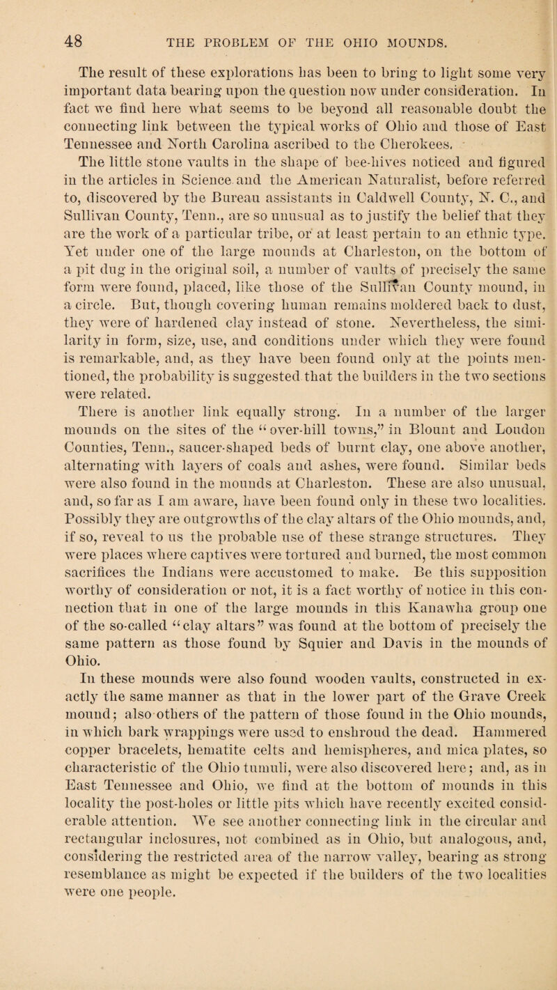 The result of these explorations has been to bring to light some very important data bearing upon the question uow under consideration. In fact we find here what seems to be beyond all reasonable doubt the connecting link between the typical works of Ohio and those of East Tennessee and North Carolina ascribed to the Cherokees. The little stone vaults in the shape of bee-liives noticed and figured in the articles in Science and the American Naturalist, before referred to, discovered by the Bureau assistants in Caldwell County, N. C., and Sullivan County, Tenn., are so unusual as to justify the belief that they are the work of a particular tribe, or at least pertain to an ethnic type. Yet under one of the large mounds at Charleston, on the bottom of a pit dug in the original soil, a number of vaults of precisely the same form were found, placed, like those of the Sullivan County mound, in a circle. But, though covering human remains moldered back to dust, they were of hardened clay instead of stone. Nevertheless, the simi¬ larity in form, size, use, and conditions under which they were found is remarkable, and, as they have been found only at the points men¬ tioned, the probability is suggested that the builders in the two sections were related. There is another link equally strong. In a number of the larger mounds on the sites of the “ over-hill towns,” in Blount and Loudon Counties, Tenn., saucer-shaped beds of burnt clay, one above another, alternating with layers of coals and ashes, were found. Similar beds were also found in the mounds at Charleston. These are also unusual, and, so far as I am aware, have been found only in these two localities. Possibly they are outgrowths of the clay altars of the Ohio mounds, and, if so, reveal to us the probable use of these strange structures. They were places where captives were tortured and burned, the most common sacrifices the Indians were accustomed to make. Be this supposition worthy of consideration or not, it is a fact worthy of notice in this con¬ nection that in one of the large mounds in this Kanawha group one of the so-called “clay altars” was found at the bottom of precisely the same pattern as those found by Squier and Davis in the mounds of Ohio. In these mounds were also found wooden vaults, constructed in ex¬ actly the same manner as that in the lower part of the Grave Creek mound; also others of the pattern of those found in the Ohio mounds, in which bark wrappings were used to enshroud the dead. Hammered copper bracelets, hematite celts and hemispheres, and mica plates, so characteristic of the Ohio tumuli, were also discovered here; and, as in East Tennessee and Ohio, we find at the bottom of mounds in this / locality the post-holes or little pits which have recently excited consid¬ erable attention. We see another connecting link in the circular and rectangular inclosures, not combined as in Ohio, but analogous, and, considering the restricted area of the narrow valley, bearing as strong resemblance as might be expected if the builders of the two localities were one people.