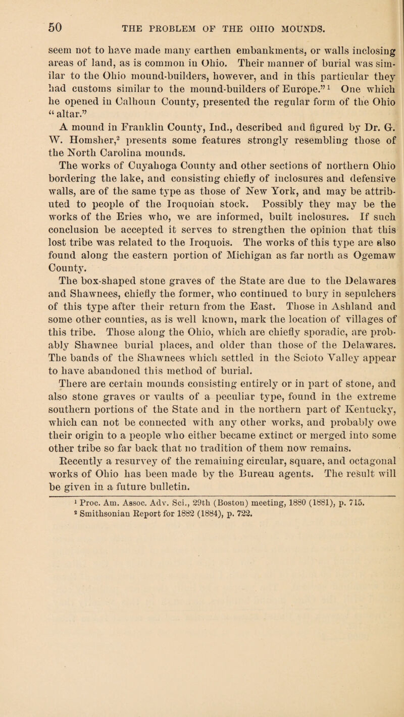 seem not to have made many earthen embankments, or walls inclosing areas of land, as is common in Ohio. Their manner of burial was sim¬ ilar to the Ohio mound-builders, however, and in this particular they had customs similar to the mound-builders of Europe.”1 One which he opened in Calhoun County, presented the regular form of the Ohio u altar.” A mound in Franklin County, Ind., described and figured by Dr. G-. W. Homsher,2 presents some features strongly resembling those of the North Carolina mounds. The works of Cuyahoga County and other sections of northern Ohio bordering the lake, and consisting chiefly of inclosures and defensive walls, are of the same type as those of New York, and may be attrib¬ uted to people of the Iroquoian stock. Possibly they may be the works of the Eries who, we are informed, built inclosures. If such conclusion be accepted it serves to strengthen the opinion that this lost tribe was related to the Iroquois. The works of this type are also found along the eastern portion of Michigan as far north as Ogemaw County. The box-shaped stone graves of the State are due to the Delawares and Shawnees, chiefly the former, who continued to bury in sepulchers of this type after their return from the East. Those in Ashland and some other counties, as is well known, mark the location of villages of this tribe. Those along the Ohio, which are chiefly sporadic, are prob¬ ably Shawnee burial places, and older than those of the Delawares. The bands of the Shawnees which settled in the Scioto Valley appear to have abandoned this method of burial. There are certain mounds consisting entirely or in part of stone, and also stone graves or vaults of a peculiar type, found in the extreme southern portions of the State and in the northern part of Kentucky, which can not be connected with any other works, and probably owe their origin to a people who either became extinct or merged into some other tribe so far back that no tradition of them now remains. Kecently a resurvey of the remaining circular, square, and octagonal works of Ohio has been made by the Bureau agents. The result will be given in a future bulletin. 1 Proc. Am. Assoc. Adv. Sci., 29th (Boston) meeting, 1880 (1881), p. 715. 2 Smithsonian Report for 1882 (1884), p. 722.