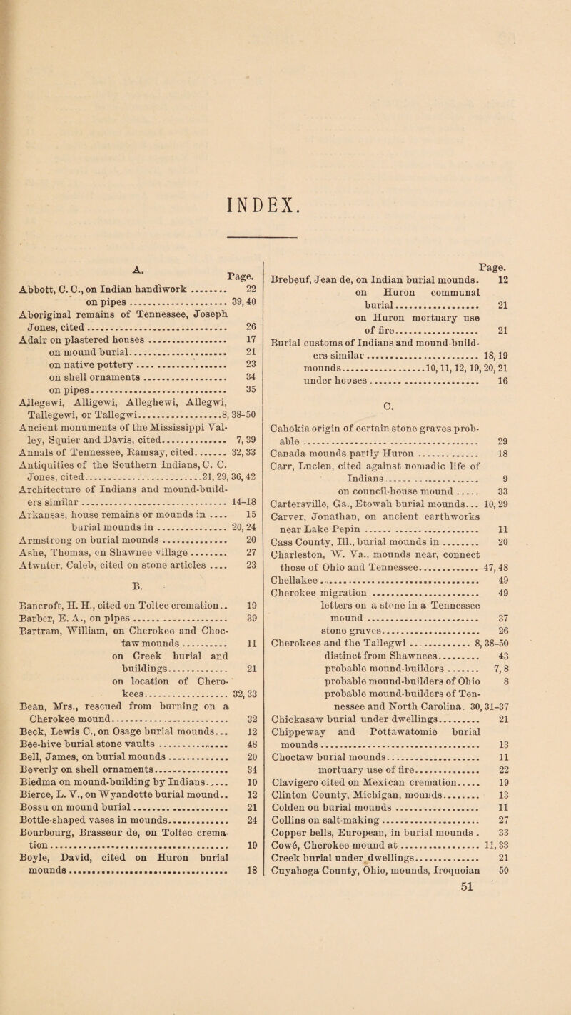 INDEX Page. Abbott, C. C., on Indian handiwork. 22 on pipes.39, 40 Aboriginal remains of Tennessee, Joseph Jones, cited. 26 Adair on plastered houses. 17 on mound burial... 21 on native pottery. 23 on shell ornaments. 34 on pipes. 35 Ailegewi, Alligewi, Alleghewi, Allegwi, Tallegewi, or Tallegwi.8, 38-50 Ancient monuments of the Mississippi Val¬ ley, Squier and Davis, cited. 7, 39 Annals of Tennessee, Ramsay, cited.32,33 Antiquities of the Southern Indians, C. C. Jones, cited.21, 29, 36, 42 Architecture of Indians and mound-build¬ ers similar. 14-18 Arkansas, house remains or mounds in .... 15 burial mounds in. 20, 24 Armstrong on burial mounds. 20 Ashe, Thomas, on Shawnee village. 27 Atwater, Caleb, cited on stone articles .... 23 B. Bancroft, H. H., cited on Toltec cremation.. 19 Barber, E. A., on pipes. 39 Bartram, William, on Cherokee and Choc¬ taw mounds. 11 on Creek burial and buildings. 21 on location of Chero- kees. 32, 33 Bean, Mrs., rescued from burning on a Cherokee mound. 32 Beck, Lewis C., on Osage burial mounds... 12 Bee-hive burial stone vaults. 48 Bell, James, on burial mounds. 20 Beverly on shell ornaments. 34 Biedma on mound-building by Indians..... 10 Bierce, L. V., on Wyandotte burial mound.. 12 Bossu on mound burial. 21 Bottle-shaped vases in mounds. 24 Bourbourg, Brasseur de, on Toltec crema¬ tion . 19 Boyle, David, cited on Huron burial mounds. 18 Page. Brebeuf, Jean de, on Indian burial mounds. 12 on Huron communal burial. 21 on Huron mortuary use of fire. 21 Burial customs of Indians and mound-build¬ ers similar. 18,19 mounds.10,11,12, 19, 20, 21 under houses. 16 C. Cahokia origin of certain stone graves prob¬ able . 29 Canada mounds partly Huron. 18 Carr, Lucien, cited against nomadic life of Indians.. 9 on council-house mound. 33 Cartersville, Ga., Etowah burial mounds... 10,29 Carver, Jonathan, on ancient earthworks near Lake Pepin. 11 Cass County, Ill., burial mounds in. 20 Charleston, W. Va., mounds near, connect those of Ohio and Tennessee.47, 48 Chellakee.... 49 Cherokee migration... 49 letters on a stone in a Tennessee mound. 37 stone graves. 26 Cherokees and the Tallegwi ..8, 38-50 distinct from Shawnees. 43 probable mound-builders. 7, 8 probable mound-builders of Ohio 8 probable mound-builders of Ten¬ nessee and North Carolina. 30, 31-37 Chickasaw burial under dwellings. 21 Chippeway and Pottawatomie burial mounds. 13 Choctaw burial mounds. 11 mortuary use of fire. 22 Clavigero cited on Mexican cremation. 19 Clinton County, Michigan, mounds. 13 Colden on burial mounds. 11 Collins on salt-making. 27 Copper bells, European, in burial mounds . 33 Cow6, Cherokee mound at. 11, 33 Creek burial under.dwellings. 21 Cuyahoga County, Ohio, mounds, Iroquoian 50