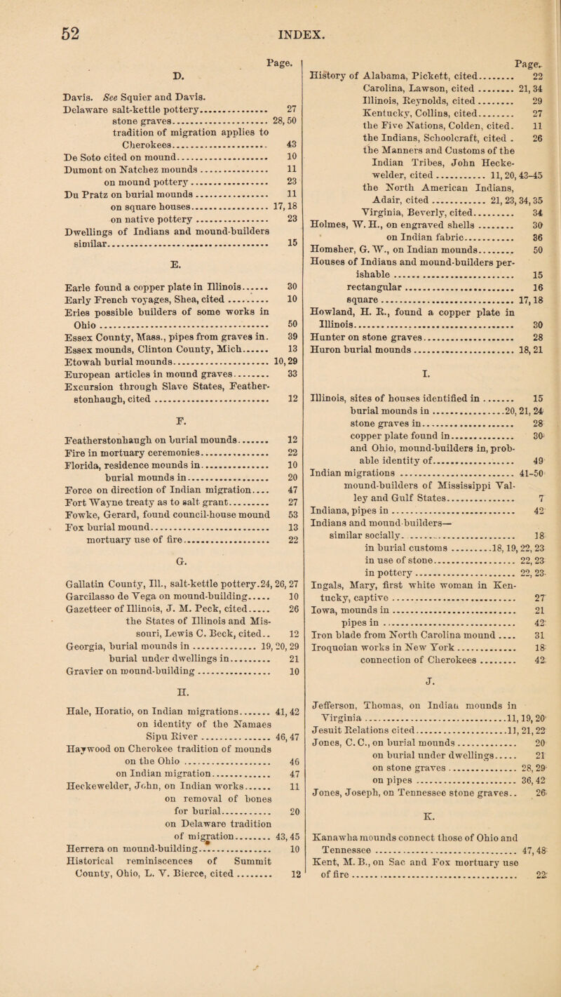 Davis. See Squier and Davis. Delaware salt-kettle pottery. 27 stone graves. 28, 50 tradition of migration applies to Cherokees. 43 De Soto cited on mound. 10 Dumont on Natchez mounds. 11 on mound pottery. 23 Du Pratz on burial mounds. 11 on square houses.17,18 on native pottery. 23 Dwellings of Indians and mound-huilders similar. 15 E. Earle found a copper plate in Illinois. 30 Early French voyages, Shea, cited. 10 Eries possible builders of some works in Ohio. 50 Essex County, Mass., pipes from graves in. 39 Essex mounds, Clinton County, Mich. 13 Etowah burial mounds. 10,29 European articles in mound graves. 33 Excursion through Slave States, Feather- stonhaugh, cited. 12 F. Featherstonhaugh on burial mounds. 12 Fire in mortuary ceremonies. 22 Florida, residence mounds in. 10 burial mounds in. 20 Force on direction of Indian migration- 47 Fort Wayne treaty as to salt grant. 27 Fowke, Gerard, found council-house mound 53 Fox burial mound. 13 mortuary use of fire. 22 G. Gallatin County, Ill., salt-kettle pottery.24, 26, 27 Garcilasso de Yega on mound-building. 10 Gazetteer of Illinois, J. M. Peck, cited. 26 the States of Illinois and Mis¬ souri, Lewis C. Beck, cited.. 12 Georgia, burial mounds in.. 19, 20, 29 burial under dwellings in. 21 Gravier on mound-building. 10 n. Hale, Horatio, on Indian migrations.41,42 on identity of the Namaes Sipu Kiver.46, 47 Haywood on Cherokee tradition of mounds on the Ohio .. 46 on Indian migration. 47 Heckewelder, John, on Indian works. 11 on removal of bones for burial. 20 on Delaware tradition of migration.43,45 Herrera on mound-building. 10 Historical reminiscences of Summit County, Ohio, L. Y. Bierce, cited. Page- History of Alabama, Pickett, cited. 22 Carolina, Lawson, cited.21, 34 Illinois, Reynolds, cited. 29 Kentucky, Collins, cited. 27 the Five Nations, Colden, cited. 11 the Indians, Schoolcraft, cited . 26 the Manners and Customs of the Indian Tribes, John Hecke¬ welder, cited. 11, 20, 43-45 the North American Indians, Adair, cited ... 21, 23, 34,35 Virginia, Beverly, cited. 34 Holmes, W. H., on engraved shells. 30 on Indian fabric. 36 Homsher, G. IV., on Indian mounds. 50 Houses of Indians and mound-builders per¬ ishable . 15 rectangular. 16 square. 17,18 Howland, H. R., found a copper plate in Illinois... 30 Hunter on stone graves. 28 Huron burial mounds. 18, 21 I. Illinois, sites of houses identified in. 15 burial mounds in.20, 21, 24 stone graves in. 28 copper plate found in. 30 and Ohio, mound-builders in, prob¬ able identity of. 49 Indian migrations . 41-50 mound-builders of Mississippi Val¬ ley and Gulf States. 7 Indiana, pipes in. 42 Indians and mound-builders— similar socially. . 18 in burial customs.18,19, 22, 23 in use of stone. 22,23 in pottery. 22, 23- Ingals, Mary, first white woman in Ken¬ tucky, captive. 27 Iowa, mounds in. 21 pipes in. 42 Iron blade from North Carolina mound .... 31 Iroquoian works in New York. 18 connection of Cherokees. 42. J. Jefferson, Thomas, on Indian mounds in Virginia.11,19, 20 Jesuit Relations cited.11, 21,22 Jones, C. C., on burial mounds. 20 on burial under dwellings. 21 on stone graves.28, 29 on pipes. 36, 42 Jones, Joseph, on Tennessee stone graves.. 26 K. Kanawha mounds connect those of Ohio and Tennessee. 47, 48; Kent, M. B., on Sac and Fox mortuary use of fire 12 22'