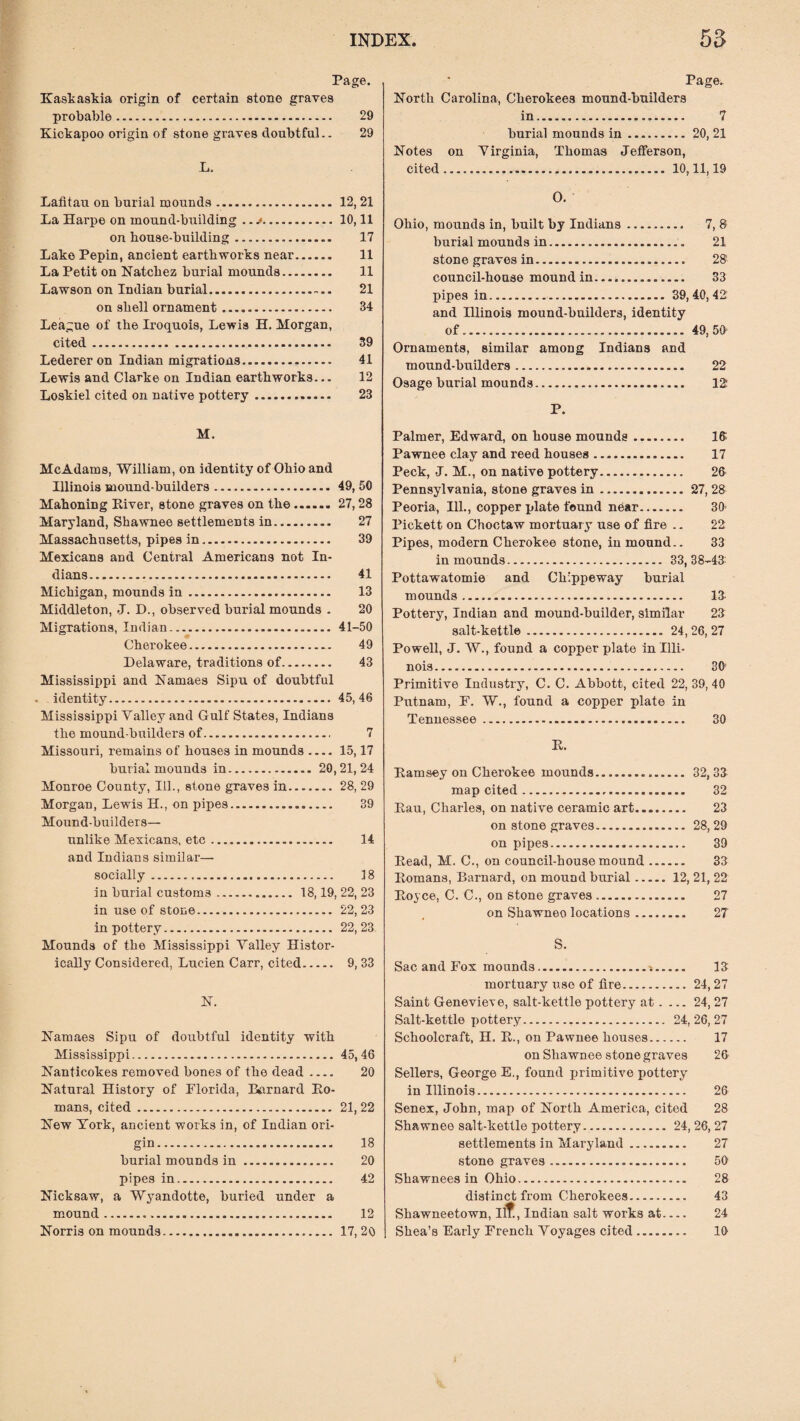 Page. Kaskaskia origin of certain stone graves probable. 29 Kickapoo origin of stone graves doubtful.. 29 L, Lafitau on burial mounds. 12,21 La Harpe on mound-building .. .10,11 on house-building. 17 Lake Pepin, ancient earthworks near. 11 La Petit on Natchez burial mounds. 11 Lawson on Indian burial. 21 on shell ornament. 34 League of the Iroquois, Lewis H. Morgan, cited. 39 Lederer on Indian migrations. 41 Lewis and Clarke on Indian earthworks... 12 Loskiel cited on native pottery. 23 M. McAdams, William, on identity of Ohio and Illinois mound-builders. 49, 50 Mahoning River, stone graves on the. 27,28 Maryland, Shawnee settlements in. 27 Massachusetts, pipes in. 39 Mexicans and Central Americans not In¬ dians. 41 Michigan, mounds in. 13 Middleton, J. D., observed burial mounds . 20 Migrations, Indian. 41-50 Cherokee. 49 Delaware, traditions of. 43 Mississippi and Namaes Sipu of doubtful - identity. 45,46 Mississippi Valley and Gulf States, Indians the mound-builders of. 7 Missouri, remains of houses in mounds-15,17 burial mounds in.20,21,24 Monroe County, Ill., stone graves in.28, 29 Morgan, Lewis H., on pipes. 39 Mound-builders— unlike Mexicans, etc. 14 and Indians similar— socially. 18 in burial customs. 18,19, 22, 23 in use of stone. 22,23 in pottery. 22, 23 Mounds of the Mississippi Valley Histor¬ ically Considered, Lucien Carr, cited. 9, 33 N. Namaes Sipu of doubtful identity with Mississippi.45,46 Nanticokes removed bones of the dead .... 20 Natural History of Florida, Barnard Ho¬ mans, cited. 21, 22 New York, ancient works in, of Indian ori¬ gin. 18 burial mounds in. 20 pipes in. 42 Nicksaw, a Wyandotte, buried under a mound... 12 Norris on mounds. 17, 20 Page. North Carolina, Cherokees mound-builders in.. 7 burial mounds in.20, 21 Notes on Virginia, Thomas Jefferson, cited...10,11,19 O. Ohio, mounds in, built by Indians. 7, 8 burial mounds in.. 21 stone graves in. 28 council-house mound in. 33 pipes in. 39, 40, 42 and Illinois mound-builders, identity of. 49, 50- Ornaments, similar among Indians and mound-bttilders. 22 Osage burial mounds. 12: P. Palmer, Edward, on house mounds. 18 Pawnee clay and reed houses. 17 Peck, J. M., on native pottery. 26 Pennsylvania, stone graves in.27, 28 Peoria, Ill., copper plate found near. 30- Pickett on Choctaw mortuary use of fire .. 22 Pipes, modern Cherokee stone, in mound.. 33 in mounds. 33,38-43: Pottawatomie and Ch'ppeway burial mounds. 13- Pottery, Indian and mound-builder, similar 23 salt-kettle. 24, 26, 27 Powell, J. W., found a copperplate in Illi¬ nois. 30 Primitive Industry, C. C. Abbott, cited 22, 39, 40 Putnam, F. W., found a copper plate in Tennessee. 30 H. Eamsey on Cherokee mounds. 32, 33 map cited. 32 Hau, Charles, on native ceramic art. 23 on stone graves. 28, 29 on pipes. 39 Head, M. C., on council-house mound. 33 Homans, Barnard, on mound burial.12, 21, 22 Boyce, C. C., on stone graves. 27 on Shawneo locations. 27 S. Sac and Fox mounds. 13 mortuary use of lire.24,27 Saint Genevieve, salt-kettle pottery at. ... 24, 27 Salt-kettle pottery.. 24, 26, 27 Schoolcraft, H. B., on Pawnee houses. 17 on Shawnee stone graves 26 Sellers, George E., found primitive pottery in Illinois. 26 Senex, John, map of North America, cited 28 Shawnee salt-kettle pottery.. 24, 26, 27 settlements in Maryland. 27 stone graves. 56 Shawnees in Ohio... 28 distinct from Cherokees. 43 Shawneetown, Ilf , Indian salt works at.... 24 Shea’s Early French Voyages cited. 16