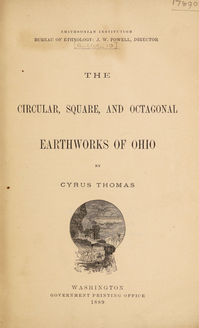 SMITHSONIAN INSTITUTION BUREAU OF ETHNOLOGY: J. W. POWELL, DIRECTOR u. ’- ■>! j__-d THE CIRCULAR, SQUARE, AND OCTAGONAL EARTHWORKS OF OHIO CYRUS THOMAS WASHINGTON GOVERNMENT PRINTING OFFICE 1889