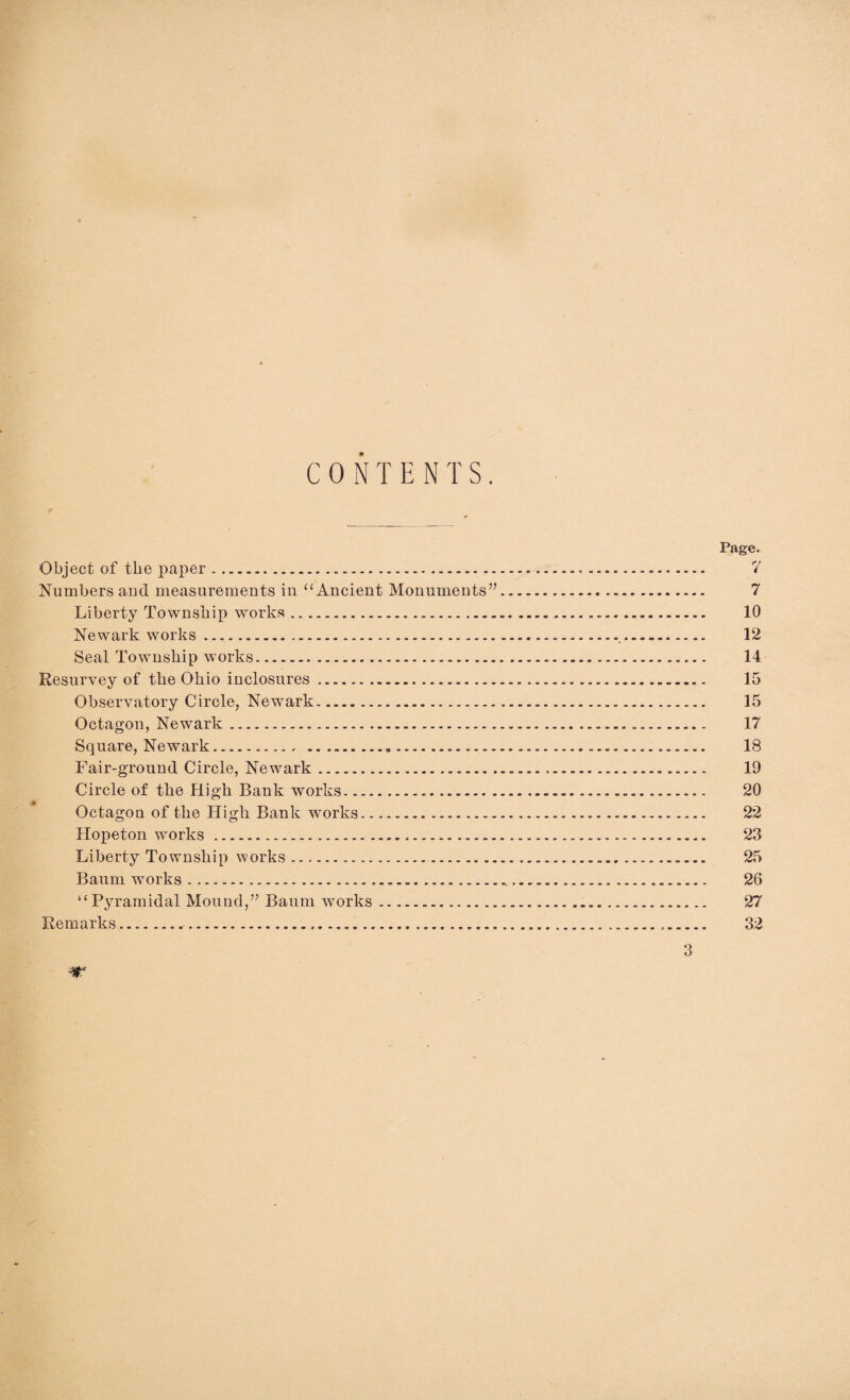 CONTENTS. Page. Object of the paper. 7 Numbers and measurements in “ Ancient Monuments”. 7 Liberty Township works. 10 Newark works. 12 Seal Township works. 14 Resurvey of the Ohio inclosures. 15 Observatory Circle, Newark. 15 Octagon, Newark. 17 Square, Newark. 18 Fair-ground Circle, Newark. 19 Circle of the High Bank works. 20 Octagon of the High Bank works. 22 Hopeton works. 23 Liberty Township works. 25 Baum works. 26 “Pyramidal Mound,” Baum works. 27 Remarks. 32