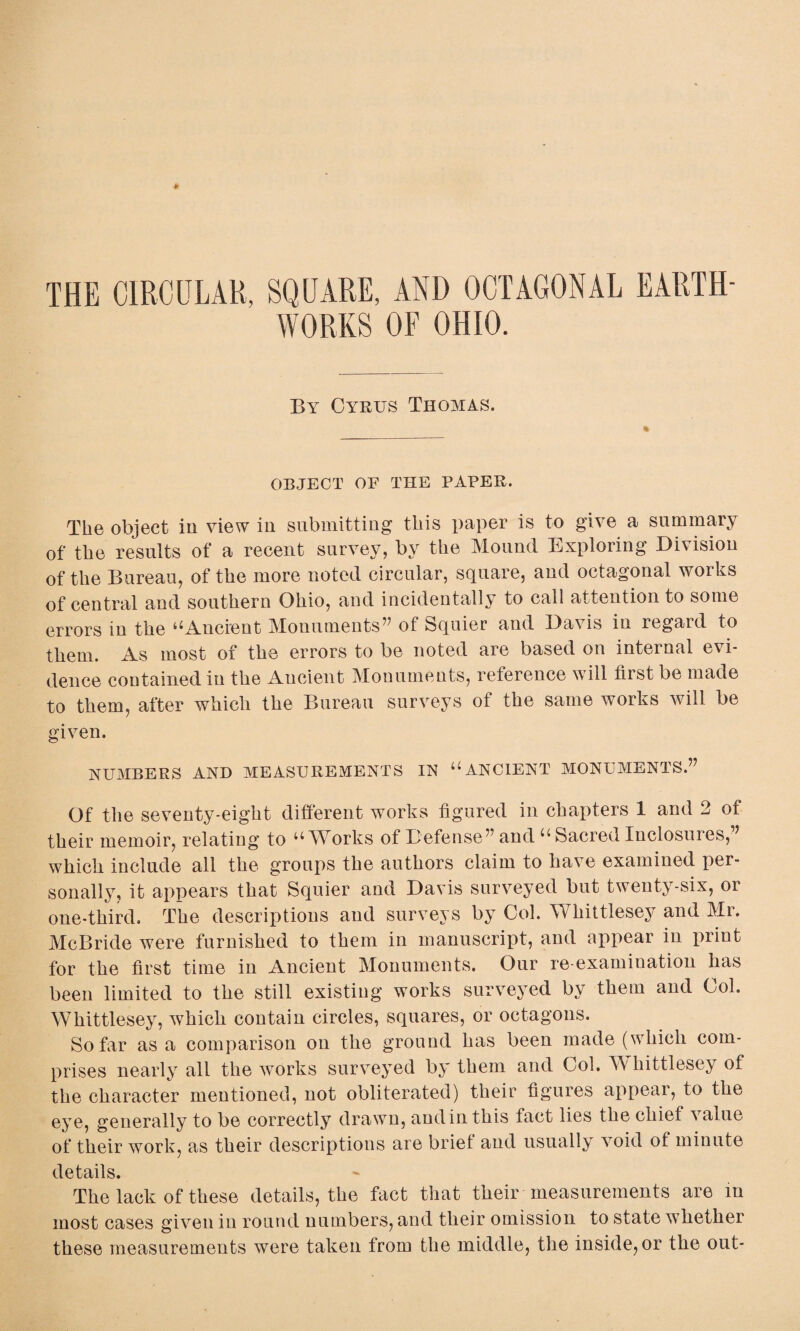 THE CIRCULAR, SQUARE, AND OCTAGONAL EARTH¬ WORKS OF OHIO. By Cyrus Thomas. OBJECT OF THE PAPER. The object in view in submitting this paper is to give a summary of the results of a recent survey, by the Mound Exploring Division of the Bureau, of the more noted circular, square, and octagonal works of central and southern Ohio, and incidentally to call attention to some errors in the ^Ancient Monuments” of fequier and Davis in regard to them. As most of the errors to be noted are based on internal evi¬ dence contained in the Ancient Monuments, reference will first be made to them, after which the Bureau surveys of the same works will be given. NUMBERS AND MEASUREMENTS IN “ANCIENT MONUMENTS.” Of the seventy-eight different works figured in chapters 1 and 2 of their memoir, relating to u Works of Defense” and u Sacred Inclosuies,” which include all the groups the authors claim to have examined per¬ sonally, it appears that Squier and Davis surveyed but twenty-six, or one-third. The descriptions and surveys by Col. WThittlesey and Mr. McBride were furnished to them in manuscript, and appear in print for the first time in Ancient Monuments. Our re-examination has been limited to the still existing works surveyed by them and Col. WTlrittleseyr, which contain circles, squares, or octagons. So far as a comparison on the ground has been made (which com¬ prises nearly all the works surveyed by them and Col. Whittlesey of the character mentioned, not obliterated) their figures appear, to the eye, generally to be correctly drawn, and in this fact lies the chief value of their work, as their descriptions are brief and usually void of minute details. The lack of these details, the fact that their measurements are m most cases given in round numbers, and their omission to state whether these measurements were taken from the middle, the inside, or the out-