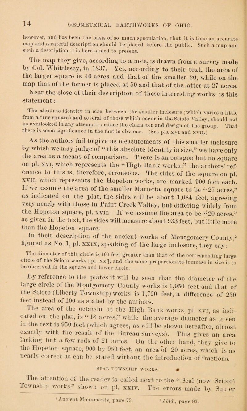 however, and has been the basis of so much speculation, that it is time an accurate map and a careful description should be placed before the public. Such a map and such a description it is here aimed to present. The map they give, according to a note, is drawn from a survey made by Col. Whittlesey, in 1837. Yet, according to their text, the area of the larger square is 40 acres and that of the smaller 20, while on the map that of the former is placed at 50 and that of the latter at 27 acres. Near the close of their description of these interesting works1 is this statement: The absolute identity in size between the smaller inclosure (which varies a little from a true square) and several of those which occur in the Scioto Valley, should not be overlooked in any attempt to educe the character and design of the group. That there is some significance in the fact is obvious. (See pis. xvi and xvir.) As the authors fail to give us measurements of this smaller inclosure by which we may judge of “ this absolute identity in size,” we have only the area as a means of comparison. There is an octagon but no square on pi. xvi, which represents the “High Bank works f the authors’ ref¬ erence to this is, therefore, erroneous. The sides of the square on pi. xvii, which represents the Hopeton works, are marked 900 feet each. If we assume the area of the smaller Marietta square to be “27 acres,” as indicated on the plat, the sides will be about 1,084 feet, agreeing very nearly with those in Paint Creek Valley, but differing widely from the Hopeton square, pi. xvii. If we assume the area to be “20 acres,” as given in the text, the sides will measure about 033 feet, but little more than the Hopeton square. In their description of the ancient wTorks of Montgomery County,2 figured as No. 1, pi. xxix, speaking of the large inclosure, they say: The diameter of this circle is 100 feet greater than that of the corresponding large circle of the Scioto works [pi. xx], and the same proportionate increase in size is to be observed in the square and lower circle. By reference to the plates it will be seen that the diameter of the large circle of the Montgomery County works is 1,950 feet and that of the Scioto (Liberty Township) works is 1,720 feet, a difference of 230 feet instead of 100 as stated by the authors. The area of the octagon at the High Bank works, pi. xvi, as indi¬ cated on the plat, is “18 acres,” while the average diameter as given in the text is 950 feet (which agrees, as will be shown hereafter, almost exactly with the result of the Bureau surveys). This gives an area lacking but a few rods of 2L acres. On the other hand, they give to the Hopeton square, 900 by 950 feet, an area of 20 acres, which is as nearly correct as can be stated without the introduction of fractions. SEAL TOWNSHIP WORKS. « r The attention of the reader is called next to the “ Seal (now Scioto) Township works” shown on pi. xxiv. The errors made by Squier 1 Ancient Monuments, page 73. 2 Ibid., page 83.