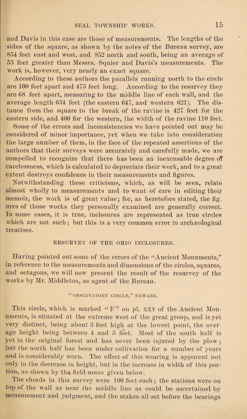 SEAL TOWNSHIP WORKS. 15 and Davis in this case are those of measurements. The lengths of the sides of tlie square, as shown by the notes of the Bureau survey, are 854 feet east and west, and 852 north and south, being an average of 53 feet greater than Messrs. Squier and Davis’s measurements. The work is, however, very nearly an exact square. According to these authors the parallels running north to the circle are 100 feet apart and 475 feet long. According to the resurvey they i are 08 feet apart, measuring to the middle line of each wall, and the average length 034 feet (the eastern 047, and western 021). The dis¬ tance from the square to the break of the ravine is 427 feet for the eastern side, and 400 for the western, the width of the ravine 110 feet. Some of the errors and inconsistencies we have pointed out may be considered of minor importance, yet when we take into consideration I the large number of them, in the face of the repeated assertions of the authors that their surveys were accurately and carefully made, we are compelled to recognize that there has been an inexcusable degree of carelessness, which is calculated to depreciate their work, and to a great extent destroys confidence in their measurements and figures. Notwithstanding these criticisms, which, as will be seen, relate almost wholly to measurements and to want of care in editing their memoir, the work is of great value; for, as heretofore stated, the fig. ures of those works they personally examined are generally correct. In some cases, it is true, inclosures are represented as true circles which are not such ; but this is a very common error In arch geological treatises. RESURVEY OF THE OHIO INCLOSURES. Having pointed out some of the errors of the ‘‘Ancient Monuments,” in reference to the measurements and dimensions of the circles, squares, and octagons, we will now present the result of the resurvey of the ■works by Mr. Middleton, as agent of the Bureau. “ OBSERVATORY CIRCLE,’7 NEWARK. This circle, which is marked “F” on pi. xxv of the Ancient Mon¬ uments, is situated at the extreme west of the great group, and is yet very distinct, being about 3 feet high at the lowest point, the aver¬ age height being between 4 and 5 feet. Most of the south half is yet in the original forest and has never been injured by the plow; but the north half' has been under cultivation for a number of years and is considerably worn. The effect of this wearing is apparent not only in the decrease in height, but in the increase in width of this por¬ tion, as shown by the field-notes given below. The chords in this survey were 100 feet each; the stations were on top ot the wall as near the middle line as could be ascertained by measurement and judgment, and the stakes all set before the bearings