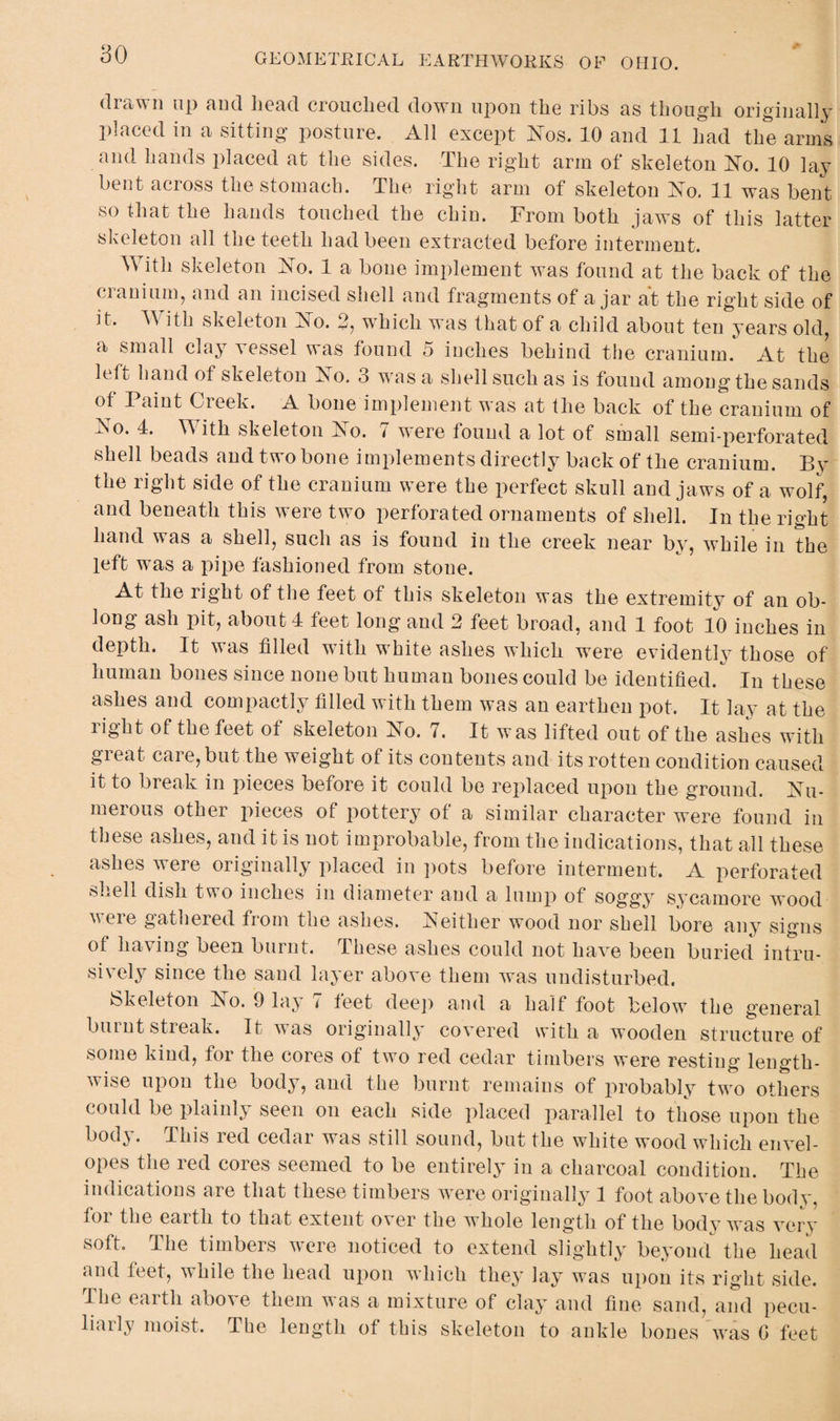 80 drawn up and bead crouched down upon the ribs as though originally placed in a sitting posture. All except Nos. 10 and 11 had the arms and hands placed at the sides. The right arm of skeleton No. 10 lay bent across the stomach. The right arm of skeleton No, 11 was bent so that the hands touched the chin. From both jaws of this latter skeleton all the teeth had been extracted before interment. With skeleton No. 1 a bone implement was found at the back of the cranium, and an incised shell and fragments of a jar at the right side of it. With skeleton No. 2, which was that of a child about ten years old, a small clay vessel was found 5 inches behind the cranium. At the h.A hand of skeleton No. o was a shell such as is found among the sands of Paint Creek. A bone implement was at the back of the cranium of No. 4. With skeleton No. 7 were found a lot of small semi-perforated shell beads and two bone implements directly back of the cranium. By the right side of the cranium were the perfect skull and jaws of a wolf, and beneath this were two perforated ornaments of shell. In the right hand was a shell, such as is found in the creek near by, while in the left was a pipe fashioned from stone. At the right of the feet of this skeleton was the extremity of an ob¬ long ash pit, about 4 feet long and 2 feet broad, and 1 foot 10 inches in depth. It was filled with white ashes which were evidently those of human bones since none but human bones could be identified. In these ashes and compactly filled with them was an earthen pot. It lay at the right of the feet of skeleton No. 7. It was lifted out of the ashes with gieat. caie,but the weight of its contents and its rotten condition caused it to break in pieces before it could be replaced upon the ground. Nu¬ merous other pieces of pottery of a similar character were found in these ashes, and it is not improbable, from the indications, that all these ashes were originally placed in pots before interment. A perforated shell dish two inches in diameter and a lump of soggy sycamore wood were gathered from the ashes. Neither wood nor shell bore any signs of having been burnt. These ashes could not have been buried intru¬ sively since the sand layer above them was undisturbed. Skeleton No. 9 lay 7 feet deep and a half foot below the general burnt streak. It was originally covered with a wooden structure of some kind, for the cores of two red cedar timbers were resting length¬ wise upon the body, and the burnt remains of probably two others could be plainly seen on each side placed parallel to those upon the body. This red cedar was still sound, but the white wood which envel¬ opes the red cores seemed to be entirely in a charcoal condition. The indications are that these timbers were originally 1 foot above the body, foi the eai th to that extent over the whole length of the body was very soft. The timbers were noticed to extend slightly beyond the head and feet, while the head upon which they lay was upon its right side. The earth above them was a mixture of clay and fine sand, and pecu¬ liarly moist. The length of this skeleton to ankle bones was G feet