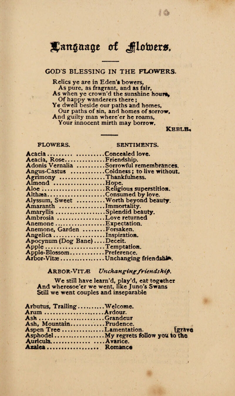 Slanguage of Jflotoera GOD S BLESSING IN THE FLOWERS. Relics ye are in Eden’* bowers, As pure, as fragrant, and as fair, As when ye crown’d the sunshine hour*^ Of happy wanderers there; Ye dwell beside our paths and homes, Our paths of sin, and homes of sorrow. And guilty man where’er he roams, Your innocent mirth may borrow. Keblb* FLOWERS. SENTIMENTS. Acacia.Concealed love. Acacia, Rose.Friendship. Adonis Vernalia .Sorrowful remembrances. Angus-Cast us .Coldness; to live without. Agrimony .Thankfulness. Almond .Hope. Aloe.Religious superstition. Althasa.Consumed by love. Alyssum, Sweet .Worth beyond beauty. Amaranth .Immortality. Amaryllis.Splendid beauty. Ambrosia .Love returned Anemone.Expectation. Anemone, Garden .Forsaken. Angelica.Inspiration. Apocynum (Dog Bane).... Deceit. Apple.Temptation. Apple-Blossom.Preference. Arbor-Vitae.Unchanging friendship. ARBOR-VlTyE Unchanging friendship. We still have leam’d, play’d, eat together And wheresoe’er we went, like Juno’s Swans Still we went couples and inseparable Arbutus, Trailing.Welcome. Arum.Ardour. Ash.Grandeur Ash, Mountain.....Prudence. Aspen Tree.Lamentation. (grave Asphodel.My regrets follow you to the Auricula.Avarice. Azalea.. Romance