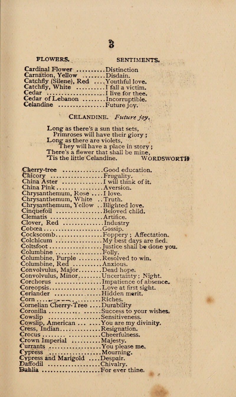 Cardinal Flower .Distinction Carnation, Yellow .Disdain. Catchfly (Silene), Red ... .Youthful love. Catchfly, White .I'fall a victim. Cedar .I live for thee. Cedar of Lebanon .Incorruptible. Celandine .Future joy. Celandine. Future joy. Long as there’s a sun that sets, Primroses will have their glory ; Long as there are violets, They will have a place in story; There’s a flower that shall be mine, Tis the little Celandine. WORDSVVORTH Cherry-tree .Good education. Chicory .Frugality. China Aster .I will think of it. China Pink.. .Aversion. Chrysanthemum, Rose .... I love. Chrysanthemum, White . .Truth. Chrysanthemum, Yellow .. Blighted love. Cinqhefoil .Beloved child. Clematis .Artifice. Clover, Red .Industry Cobcea.Gossip. Cockscomb.Foppery; Affectation. Colchicum .My best days are fled. Coltsfoot.Justice shall be done you. Columbine.Folly. Columbine, Purple.Resolved to win. Columbine, Red .Anxious. Convolvulus, Major.Dead hope. Convolvulus, Minor.Uncertainty; Night. Corchorus ..Impatience of absence. Coreopsis.Love at first sight. Coriander .Hidden merit. Corn .... ^ .—..Riches. Cornelian Cherry-Tree ... .Durability Coronilla. Success to your wishes* Cowslip .. Sensitiveness. Cowslip, American.You are my divinity. Cress, Indian...;.Resignation. Crocus.Cheerfulness. Crown Imperial .....Majesty. Currants ....You please me* Cypress ....Mourning. Cypress and Marigold _Despair. Daffodil .Chivalry. Bahlia.For ever thine,