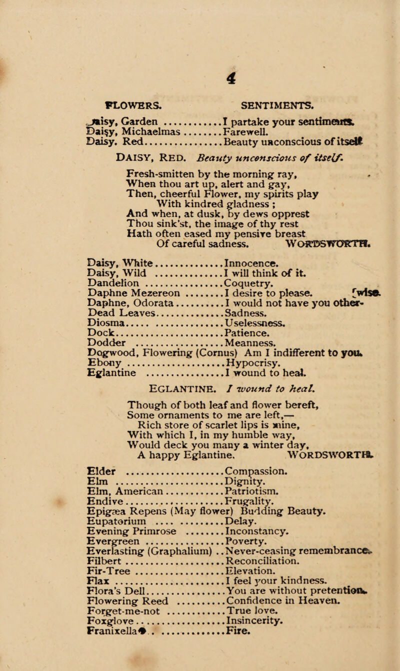 J»isy, Garden.I partake your sentiments. Daisy, Michaelmas.Farewell. Daisy. Red.Beauty unconscious of itself DAISY, Red. Beauty unconscious of itself. Fresh-smitten by the morning ray, When thou art up, alert and gay. Then, cheerful Flower, my spirits play With kindred gladness ; And when, at dusk, by dews opprest Thou sink’st. the image of thy rest Hath often eased my pensive breast Of careful sadness. WOKDSWOKTH. Daisy, White.Innocence. Daisy, Wild .I will think of it. Dandelion .Coquetry. Daphne Mezereon.I desire to please. [wise. Daphne, Odorata.I would not have you Other- Dead Leaves.Sadness. Diosma.U selessness. Dock.Patience. Dodder .Meanness. Dogwood, Flowering (Cornus) Am I indifferent to you* Ebony .Hypocrisy. Eglantine .I wound to heal. Eglantine. I -wound to heal. Though of both leaf and flower bereft. Some ornaments to me are left,— Rich store of scarlet lips is anine, With which I, in my humble way, Would deck you many a winter day, A happy Eglantine. WORDSWORTH. Elder .Compassion. Elm .Dignity. Elm, American.Patriotism. Endive.Frugality. Epigaea Repens (May flower) Budding Beauty. Eupatorium .Delay. Evening Primrose .Inconstancy. Evergreen .Poverty. Everlasting (Graphalium) . .Never-ceasing remembrance^ Filbert.Reconciliation. Fir-Tree.Elevation. Flax .I feel }'our kindness. Flora’s Dell.You are without pretention*. Flowering Reed .Confidence in Heaven. Forget-me-not .True love. Foxglove.Insincerity. Franixella*.Fire.