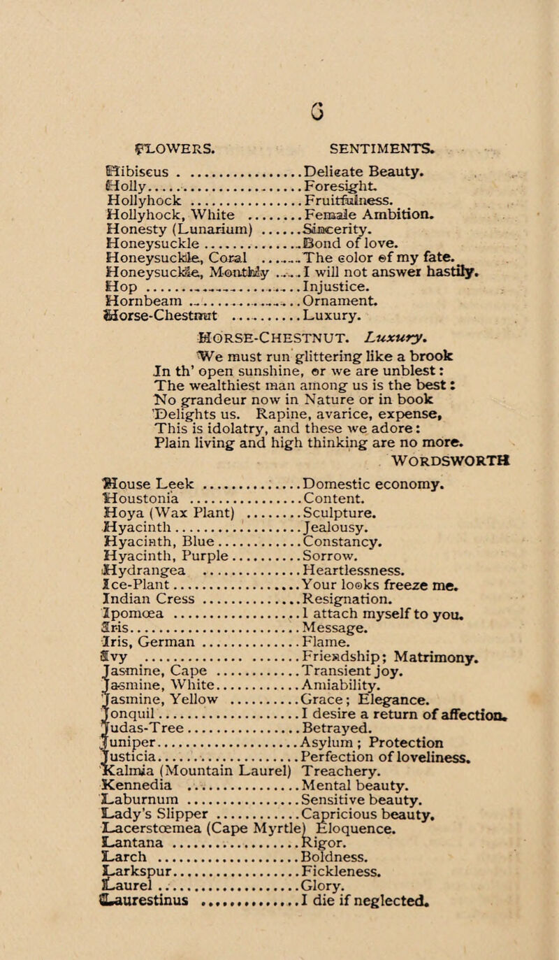 G FLOWERS. SENTIMENTS. Hibiscus.Delicate Beauty. Holly..Foresight. Hollyhock .Fruitfiainess. Hollyhock, White .Female Ambition. Honesty (Lunarium) .Sincerity. Honeysuckle.Bond of love. Honeysuckle, Coral ____The color ©f my fate._ Honeysuckle, Monthly .....I will not answer hastily. Hop .............Injustice. Hornbeam ....... Ornament. Morse-Chestnut ..Luxury. Horse-Chestnut. Luxury. We must run glittering like a brook In th’ open sunshine, or we are unblest: The wealthiest man among us is the best : No grandeur now in Nature or in book 'Delights us. Rapine, avarice, expense. This is idolatry, and these we adore: Plain living and high thinking are no more. WORDSWORTH Mouse Leek ...Domestic economy. Moustonia .Content. Hoya (Wax Plant) .Sculpture. Hyacinth.Jealousy. Hyacinth, Blue.Constancy. Hyacinth, Purple.Sorrow. Hydrangea .Heartlessness. Ice-Plant.Your looks freeze me. Indian Cress .Resignation. Ipomoea .1 attach myself to you. Sris.Message. Iris, German.Flame. ®vy .Friendship; Matrimony. Jasmine, Cape .Transient joy. Jasmine, White.Amiability. Jasmine, Yellow .Grace; Elegance. onquil.I desire a return of affection. udas-Tree.Betrayed. uniper.Asylum; Protection usticia..Perfection of loveliness. lalmia (Mountain Laurel) Treachery. Kennedia .Mental beauty. Laburnum .Sensitive beauty. Lady’s Slipper .Capricious beauty. Eloquence, tigor. Lacerstcemea (Cape Myrtle) I Lantana .Rig Larch .Boldness. Larkspur.Fickleness. lLaurel.Glory. SLaurestinus .. I die if neglected.