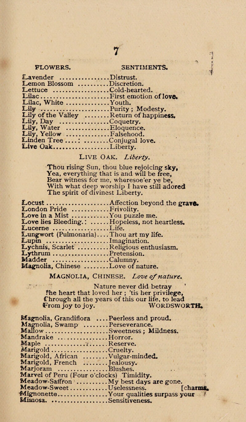 FLOWERS. SENTIMENTS. Lavender . Lemon Blossom . Lettuce . Lilac. Lilac, White. Lily . Lily of the Valley Lily, Day . Lily, Water . Lily, Yellow ...., Linden Tree ....: Live Oak. Distrust. Discretion. Cold-hearted. First emotion of love. .Youth. , Purity; Modesty. , Return of happiness. Coquetry. .Eloquence. .Falsehood. Conjugal love. , Liberty. LIVE OAK. Liberty. Thou rising Sun, thou blue rejoicing sky, Yea, everything that is and will be free, Bear witness for me, wheresoe'er ye be, With what deep worship I have still adored The spirit of divinest Liberty. Locust.Affection beyond the grave. London Pride .Frivolity. Love in a Mist.You puzzle me. Love lies Bleeding.: .Hopeless, not heartless. Lucerne .Life. Lungwort (Pulmonaria)_Thou art my life. Lupin .Imagination. Lychnis, Scarlet ..Religious enthusiasm. Lythrum ..Pretension. Madder .Calumny. Magnolia, Chinese.Love of nature. Magnolia, Chinese. Love of nature. Nature never did betray ’ fhe heart that loved her ; 'tis her privilege, Through all the years of this our life, to lead From joy to joy. WORDSWORTH. Magnolia, Grandiflora ... .Peerless and proud. Magnolia, Swamp .Perseverance. Mallow.Sweetness ; Mildness. Mandrake .Horror. Maple .t.Reserve. Marigold.Cruelty. Marigold, African .Vulgar-minded. Marigold, French .Jealousy. Marjoram .Blushes. Marvel of Peru (Four o'clocks) Timidity. Meadow-Saffron .My best days are gone. Meadow-Sweet.U selessness. [charms, •Mjgnonette..Your qualities surpass your t Mimosa.Sensitiveness.