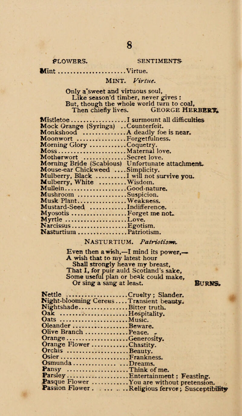 FLOWERS. SENTIMENTS- Mint.Virtue. MINT. Virtue. Only a'sweet and virtuous soul, Like season’d timber, never gives : But, though the whole world turn to coal. Then chiefly lives. GEORGE HERBERT Mistletoe.I surmount all difficulties Mock Orange (Syringa) ..Counterfeit. Monkshood .A deadly foe is near. Moonwort .Forgetfulness. Morning Glory.Coquetry. Moss.Maternal love. Motherwort .Secret love. Morning Bride (Scabious) Unfortunate attachment. Mouse-ear Chickweed .... Simplicity. Mulberry, Black.I will not survive you. Mulberry, White .Wisdom. Mullein.Good-nature. Mushroom .Suspicion. Musk Plant.Weakness. Mustard-Seed .Indifference. Myosotis .....Forget me not- Myrtle.Love. Narcissus.Egotism. Nasturtium.Patriotism. Nasturtium. Patriotism. Even then a wish,—I mind its power,— A wish that to my latest hour Shall strongly heave my breast, That I, for puir auld Scotland’s sake, Some useful plan or beak could make, Or sing a sang at least. BURNS. Nettle ....Cruelty; Slander. Night-blooming Cereus .... Transient beauty. Nightshade.Bitter truth. Oak ..Hospitality. Oats .Music. Oleander.Beware. Olive Branch...Peace. , Orange.Generosity. Orange Flower.Chastity. Orchis ..Beauty. Osier.Frankness. Osmunda.Dreams. Pansy .Think of me. Parsley.Entertainment; Feasting. Pasque Flower.You are without pretension. Passion Flower . ..Religious fervor; Susceptibility