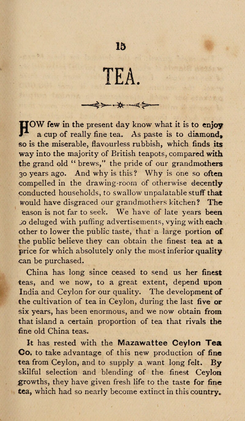 - —<1 POW few in the present day know what it is to enjoy a cup of really fine tea. As paste is to diamond, so is the miserable, flavourless rubbish, which finds its way into the majority of British teapots, compared with the grand old “ brews,” the pride of our grandmothers 30 years ago. And why is this ? Why is one so often compelled in the drawing-room of otherwise decently conducted households, to swallow unpalatable stuff that would have disgraced our grandmothers kitchen? The eason is not far to seek. We have of late years been jo deluged with puffing advertisements, vying with each other to lower the public taste, that a large portion of the public believe they can obtain the finest tea at a price for which absolutely only the most inferior quality can be purchased. China has long since ceased to send us her finest teas, and we now, to a great extent, depend upon India and Ceylon for our quality. The development of the cultivation of tea in Ceylon, during the last five or six years, has been enormous, and we now obtain from that island a certain proportion of tea that rivals the fine old China teas. It has rested with the Mazawattee Ceylon Tea Co. to take advantage of this new production of fine tea from Ceylon, and to supply a want long felt. By skilful selection and blending of the finest Ceylon growths, they have given fresh life to the taste for fine tea, which had so nearly become extinct in this country.