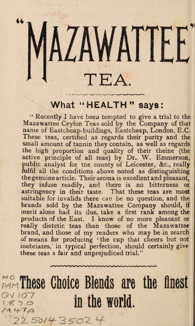 What “HEALTH ” says: “ Recently I have been tempted to give a trial to the Mazawattee Ceylon Teas sold by the Company of that name of Eastcheap-buildings, Eastcheap, London, E.C. These teas, certified as regards their purity and the small amount of tannin they contain, as well as regards the high proportion and quality of their theine (the active principle of all teas) by Dr^ W. Emmerson, public analyst for the county of Leicester, &c., really fulfil all the conditions above noted as distinguishing the genuine article. Their aroma is excellent and pleasant, they infuse readily, and there is no bitterness or astringency in their taste. That these teas are most suitable for invalids there can be no question, and the brands sold by the Mazawattee Company should, if merit alone had its due, take a first rank among the products of the East. I know of no more pleasant or really dietetic teas than those of the Mazavrattee brand, and those of my readers who may be in search of means for producing 4 the cup that cneers but not inebriates,’ in typical perfection, should certainly give these teas a fair and unprejudiced trial.” M O O'/ (O'7 i fjo These Choice Blends are the finest in the world. ■ 2^-^o/y- SS'&'Z 4