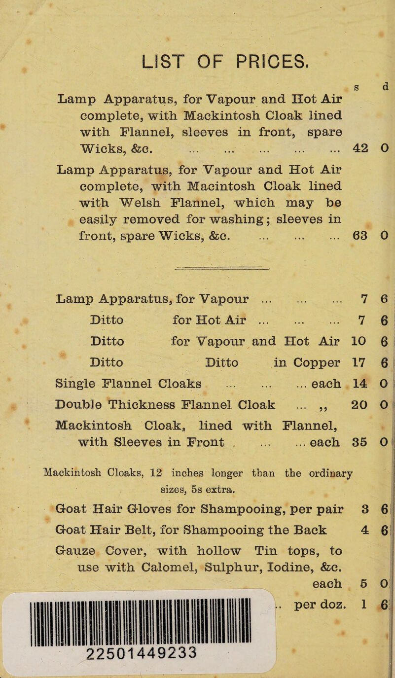 LIST OF PRICES. S d Lamp Apparatus, for Vapour and Hot Air complete, with Mackintosh Cloak lined with Flannel, sleeves in front, spare Wicks, &c. . . 42 0 Lamp Apparatus, for Vapour and Hot Air complete, with Macintosh Cloak lined with Welsh Flannel, which may be easily removed for washing; sleeves in front, spare Wicks, &c. . 63 0 Lamp Apparatus, for Vapour . 7 6 Ditto for Hot Air. 7 6 Ditto for Vapour and Hot Air 10 6 Ditto Ditto in Copper 17 6 Single Flannel Cloaks .each 14 0 Double Thickness Flannel Cloak ... ,, 20 0 Mackintosh Cloak, lined with Flannel, with Sleeves in Front .each 35 0 Mackintosh Cloaks, 12 inches longer than the ordinary sizes, 5s extra. Goat Hair Gloves for Shampooing, per pair 3 6 Goat Hair Belt, for Shampooing the Back 4 6 Gauze Cover, with hollow Tin tops, to use with Calomel, Sulphur, Iodine, &e. each 5 0 per doz. 1 6 22501449233